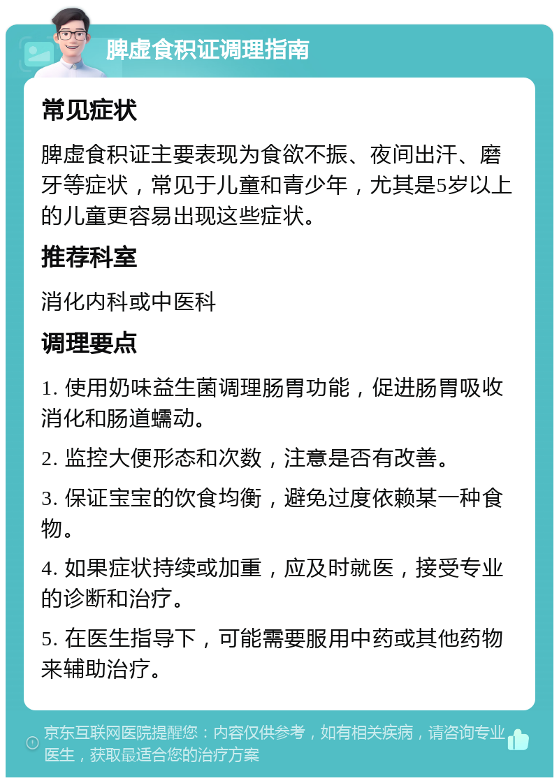 脾虚食积证调理指南 常见症状 脾虚食积证主要表现为食欲不振、夜间出汗、磨牙等症状，常见于儿童和青少年，尤其是5岁以上的儿童更容易出现这些症状。 推荐科室 消化内科或中医科 调理要点 1. 使用奶味益生菌调理肠胃功能，促进肠胃吸收消化和肠道蠕动。 2. 监控大便形态和次数，注意是否有改善。 3. 保证宝宝的饮食均衡，避免过度依赖某一种食物。 4. 如果症状持续或加重，应及时就医，接受专业的诊断和治疗。 5. 在医生指导下，可能需要服用中药或其他药物来辅助治疗。