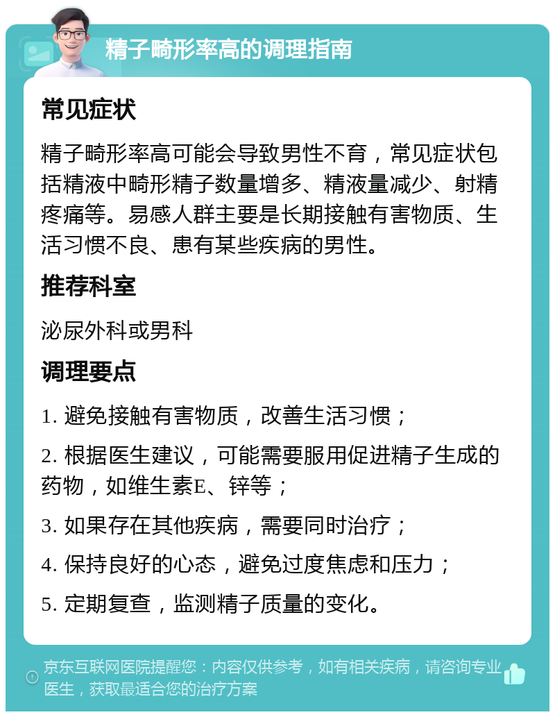 精子畸形率高的调理指南 常见症状 精子畸形率高可能会导致男性不育，常见症状包括精液中畸形精子数量增多、精液量减少、射精疼痛等。易感人群主要是长期接触有害物质、生活习惯不良、患有某些疾病的男性。 推荐科室 泌尿外科或男科 调理要点 1. 避免接触有害物质，改善生活习惯； 2. 根据医生建议，可能需要服用促进精子生成的药物，如维生素E、锌等； 3. 如果存在其他疾病，需要同时治疗； 4. 保持良好的心态，避免过度焦虑和压力； 5. 定期复查，监测精子质量的变化。