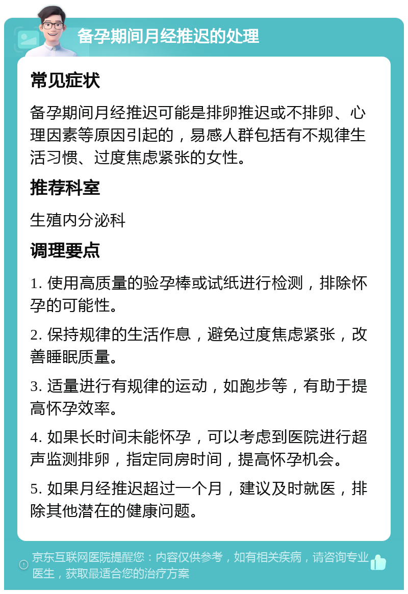 备孕期间月经推迟的处理 常见症状 备孕期间月经推迟可能是排卵推迟或不排卵、心理因素等原因引起的，易感人群包括有不规律生活习惯、过度焦虑紧张的女性。 推荐科室 生殖内分泌科 调理要点 1. 使用高质量的验孕棒或试纸进行检测，排除怀孕的可能性。 2. 保持规律的生活作息，避免过度焦虑紧张，改善睡眠质量。 3. 适量进行有规律的运动，如跑步等，有助于提高怀孕效率。 4. 如果长时间未能怀孕，可以考虑到医院进行超声监测排卵，指定同房时间，提高怀孕机会。 5. 如果月经推迟超过一个月，建议及时就医，排除其他潜在的健康问题。