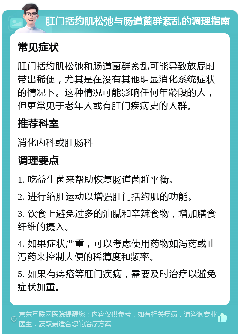 肛门括约肌松弛与肠道菌群紊乱的调理指南 常见症状 肛门括约肌松弛和肠道菌群紊乱可能导致放屁时带出稀便，尤其是在没有其他明显消化系统症状的情况下。这种情况可能影响任何年龄段的人，但更常见于老年人或有肛门疾病史的人群。 推荐科室 消化内科或肛肠科 调理要点 1. 吃益生菌来帮助恢复肠道菌群平衡。 2. 进行缩肛运动以增强肛门括约肌的功能。 3. 饮食上避免过多的油腻和辛辣食物，增加膳食纤维的摄入。 4. 如果症状严重，可以考虑使用药物如泻药或止泻药来控制大便的稀薄度和频率。 5. 如果有痔疮等肛门疾病，需要及时治疗以避免症状加重。