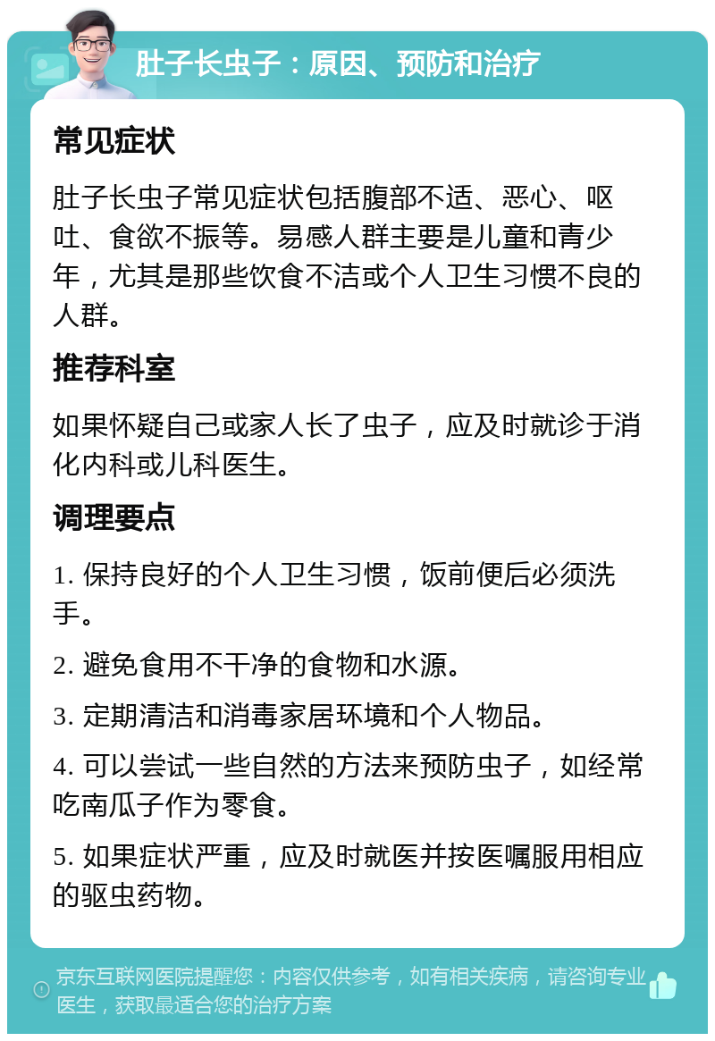 肚子长虫子：原因、预防和治疗 常见症状 肚子长虫子常见症状包括腹部不适、恶心、呕吐、食欲不振等。易感人群主要是儿童和青少年，尤其是那些饮食不洁或个人卫生习惯不良的人群。 推荐科室 如果怀疑自己或家人长了虫子，应及时就诊于消化内科或儿科医生。 调理要点 1. 保持良好的个人卫生习惯，饭前便后必须洗手。 2. 避免食用不干净的食物和水源。 3. 定期清洁和消毒家居环境和个人物品。 4. 可以尝试一些自然的方法来预防虫子，如经常吃南瓜子作为零食。 5. 如果症状严重，应及时就医并按医嘱服用相应的驱虫药物。