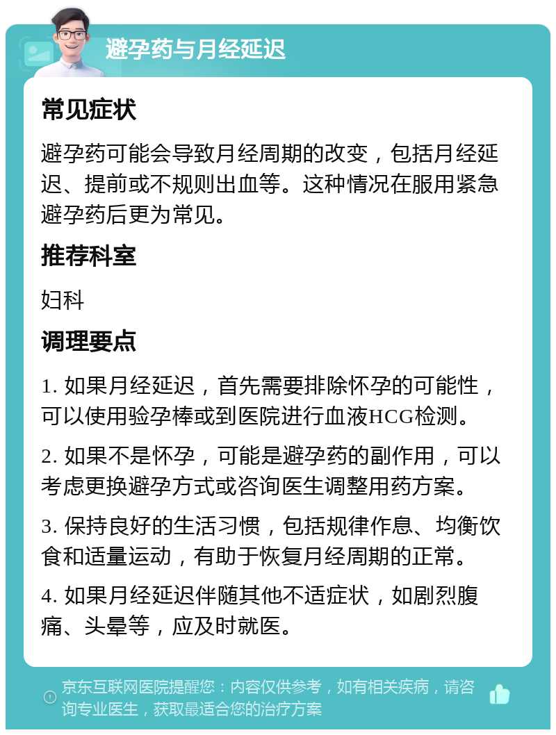 避孕药与月经延迟 常见症状 避孕药可能会导致月经周期的改变，包括月经延迟、提前或不规则出血等。这种情况在服用紧急避孕药后更为常见。 推荐科室 妇科 调理要点 1. 如果月经延迟，首先需要排除怀孕的可能性，可以使用验孕棒或到医院进行血液HCG检测。 2. 如果不是怀孕，可能是避孕药的副作用，可以考虑更换避孕方式或咨询医生调整用药方案。 3. 保持良好的生活习惯，包括规律作息、均衡饮食和适量运动，有助于恢复月经周期的正常。 4. 如果月经延迟伴随其他不适症状，如剧烈腹痛、头晕等，应及时就医。