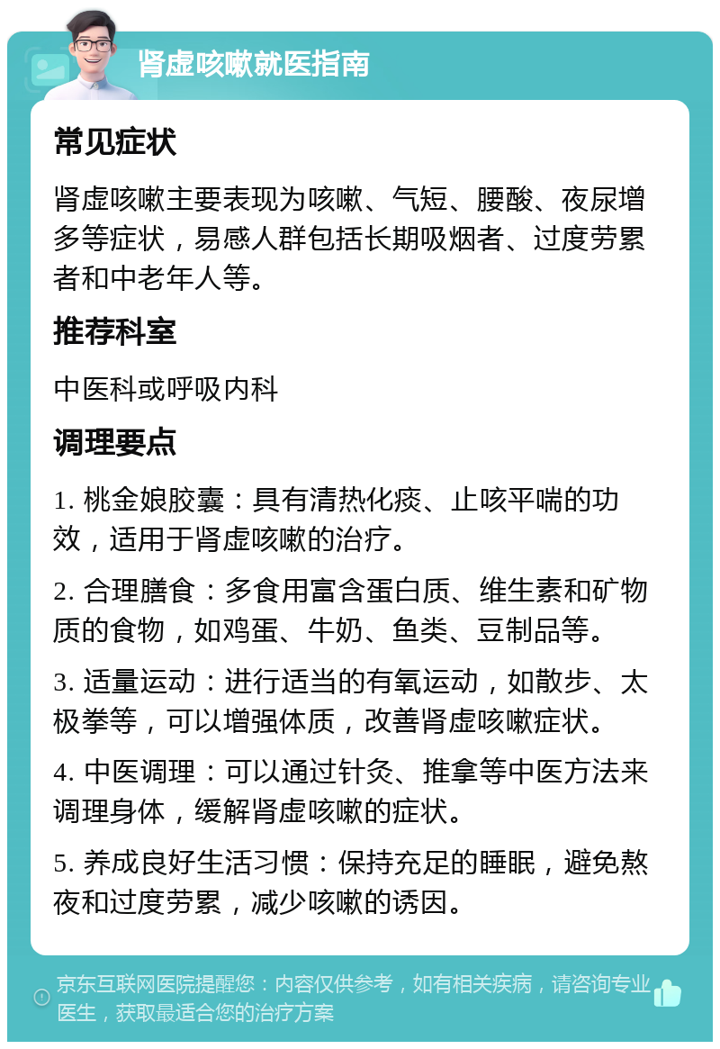 肾虚咳嗽就医指南 常见症状 肾虚咳嗽主要表现为咳嗽、气短、腰酸、夜尿增多等症状，易感人群包括长期吸烟者、过度劳累者和中老年人等。 推荐科室 中医科或呼吸内科 调理要点 1. 桃金娘胶囊：具有清热化痰、止咳平喘的功效，适用于肾虚咳嗽的治疗。 2. 合理膳食：多食用富含蛋白质、维生素和矿物质的食物，如鸡蛋、牛奶、鱼类、豆制品等。 3. 适量运动：进行适当的有氧运动，如散步、太极拳等，可以增强体质，改善肾虚咳嗽症状。 4. 中医调理：可以通过针灸、推拿等中医方法来调理身体，缓解肾虚咳嗽的症状。 5. 养成良好生活习惯：保持充足的睡眠，避免熬夜和过度劳累，减少咳嗽的诱因。