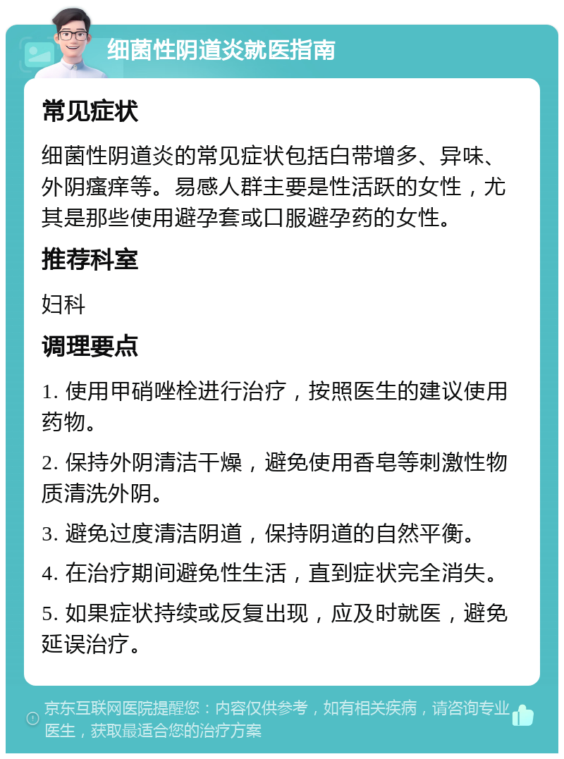 细菌性阴道炎就医指南 常见症状 细菌性阴道炎的常见症状包括白带增多、异味、外阴瘙痒等。易感人群主要是性活跃的女性，尤其是那些使用避孕套或口服避孕药的女性。 推荐科室 妇科 调理要点 1. 使用甲硝唑栓进行治疗，按照医生的建议使用药物。 2. 保持外阴清洁干燥，避免使用香皂等刺激性物质清洗外阴。 3. 避免过度清洁阴道，保持阴道的自然平衡。 4. 在治疗期间避免性生活，直到症状完全消失。 5. 如果症状持续或反复出现，应及时就医，避免延误治疗。