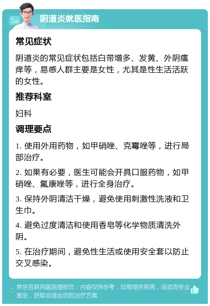 阴道炎就医指南 常见症状 阴道炎的常见症状包括白带增多、发黄、外阴瘙痒等，易感人群主要是女性，尤其是性生活活跃的女性。 推荐科室 妇科 调理要点 1. 使用外用药物，如甲硝唑、克霉唑等，进行局部治疗。 2. 如果有必要，医生可能会开具口服药物，如甲硝唑、氟康唑等，进行全身治疗。 3. 保持外阴清洁干燥，避免使用刺激性洗液和卫生巾。 4. 避免过度清洁和使用香皂等化学物质清洗外阴。 5. 在治疗期间，避免性生活或使用安全套以防止交叉感染。