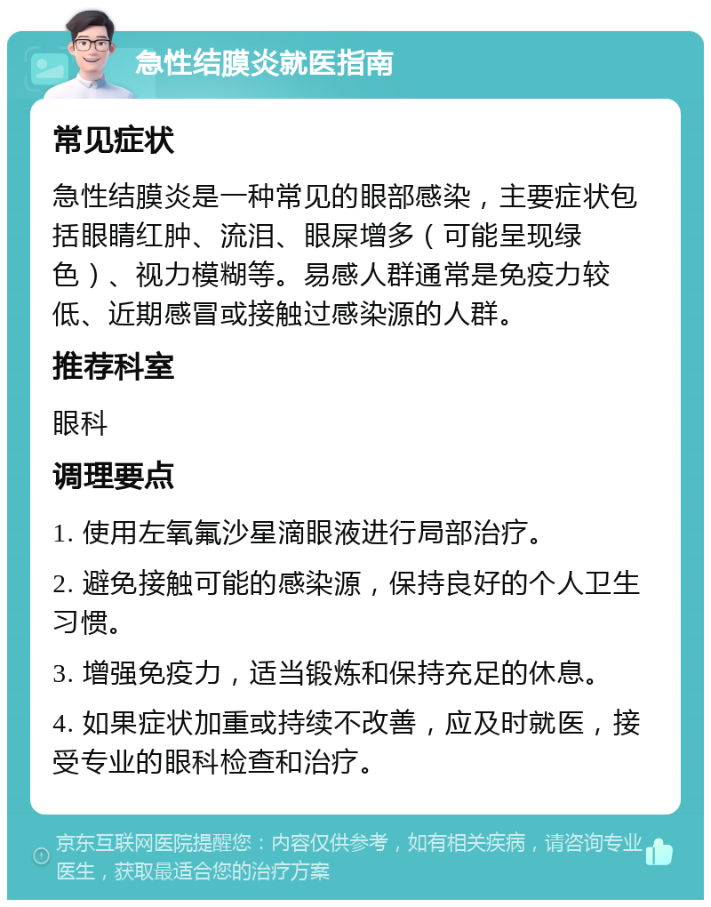 急性结膜炎就医指南 常见症状 急性结膜炎是一种常见的眼部感染，主要症状包括眼睛红肿、流泪、眼屎增多（可能呈现绿色）、视力模糊等。易感人群通常是免疫力较低、近期感冒或接触过感染源的人群。 推荐科室 眼科 调理要点 1. 使用左氧氟沙星滴眼液进行局部治疗。 2. 避免接触可能的感染源，保持良好的个人卫生习惯。 3. 增强免疫力，适当锻炼和保持充足的休息。 4. 如果症状加重或持续不改善，应及时就医，接受专业的眼科检查和治疗。