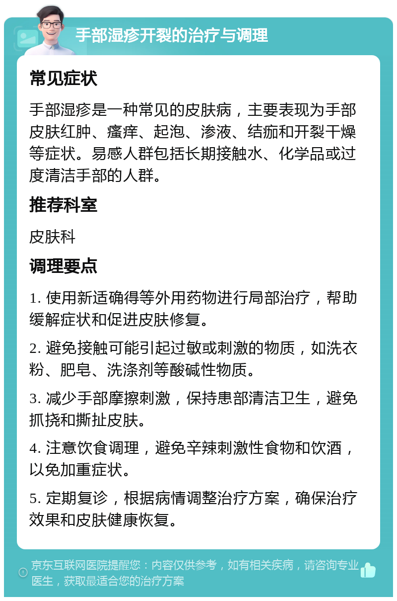 手部湿疹开裂的治疗与调理 常见症状 手部湿疹是一种常见的皮肤病，主要表现为手部皮肤红肿、瘙痒、起泡、渗液、结痂和开裂干燥等症状。易感人群包括长期接触水、化学品或过度清洁手部的人群。 推荐科室 皮肤科 调理要点 1. 使用新适确得等外用药物进行局部治疗，帮助缓解症状和促进皮肤修复。 2. 避免接触可能引起过敏或刺激的物质，如洗衣粉、肥皂、洗涤剂等酸碱性物质。 3. 减少手部摩擦刺激，保持患部清洁卫生，避免抓挠和撕扯皮肤。 4. 注意饮食调理，避免辛辣刺激性食物和饮酒，以免加重症状。 5. 定期复诊，根据病情调整治疗方案，确保治疗效果和皮肤健康恢复。