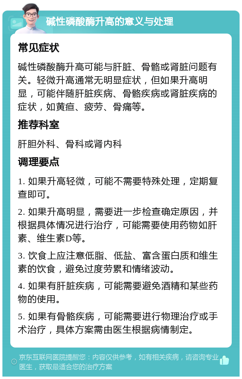 碱性磷酸酶升高的意义与处理 常见症状 碱性磷酸酶升高可能与肝脏、骨骼或肾脏问题有关。轻微升高通常无明显症状，但如果升高明显，可能伴随肝脏疾病、骨骼疾病或肾脏疾病的症状，如黄疸、疲劳、骨痛等。 推荐科室 肝胆外科、骨科或肾内科 调理要点 1. 如果升高轻微，可能不需要特殊处理，定期复查即可。 2. 如果升高明显，需要进一步检查确定原因，并根据具体情况进行治疗，可能需要使用药物如肝素、维生素D等。 3. 饮食上应注意低脂、低盐、富含蛋白质和维生素的饮食，避免过度劳累和情绪波动。 4. 如果有肝脏疾病，可能需要避免酒精和某些药物的使用。 5. 如果有骨骼疾病，可能需要进行物理治疗或手术治疗，具体方案需由医生根据病情制定。