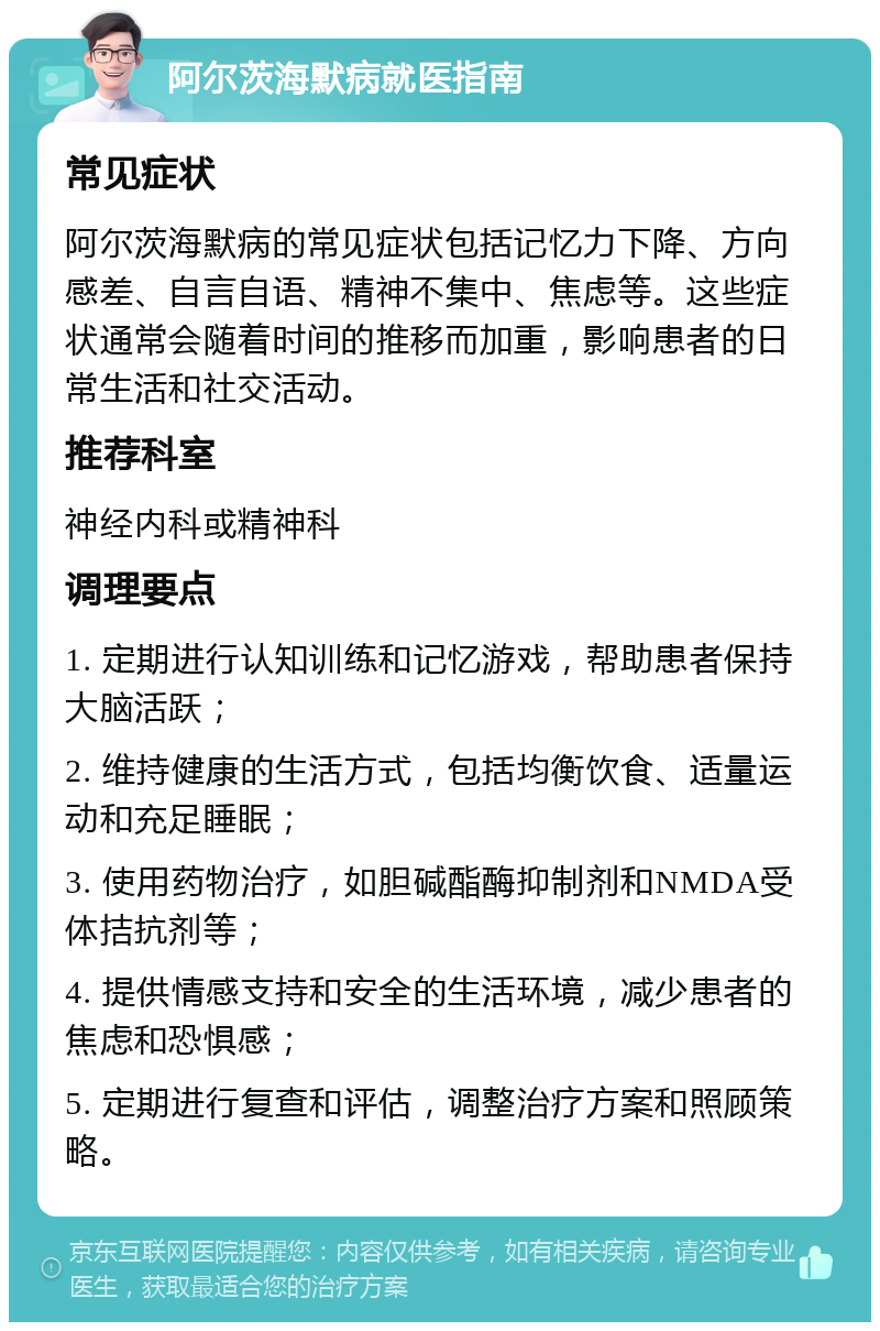 阿尔茨海默病就医指南 常见症状 阿尔茨海默病的常见症状包括记忆力下降、方向感差、自言自语、精神不集中、焦虑等。这些症状通常会随着时间的推移而加重，影响患者的日常生活和社交活动。 推荐科室 神经内科或精神科 调理要点 1. 定期进行认知训练和记忆游戏，帮助患者保持大脑活跃； 2. 维持健康的生活方式，包括均衡饮食、适量运动和充足睡眠； 3. 使用药物治疗，如胆碱酯酶抑制剂和NMDA受体拮抗剂等； 4. 提供情感支持和安全的生活环境，减少患者的焦虑和恐惧感； 5. 定期进行复查和评估，调整治疗方案和照顾策略。