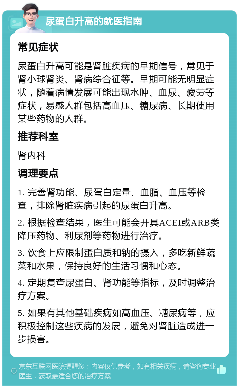 尿蛋白升高的就医指南 常见症状 尿蛋白升高可能是肾脏疾病的早期信号，常见于肾小球肾炎、肾病综合征等。早期可能无明显症状，随着病情发展可能出现水肿、血尿、疲劳等症状，易感人群包括高血压、糖尿病、长期使用某些药物的人群。 推荐科室 肾内科 调理要点 1. 完善肾功能、尿蛋白定量、血脂、血压等检查，排除肾脏疾病引起的尿蛋白升高。 2. 根据检查结果，医生可能会开具ACEI或ARB类降压药物、利尿剂等药物进行治疗。 3. 饮食上应限制蛋白质和钠的摄入，多吃新鲜蔬菜和水果，保持良好的生活习惯和心态。 4. 定期复查尿蛋白、肾功能等指标，及时调整治疗方案。 5. 如果有其他基础疾病如高血压、糖尿病等，应积极控制这些疾病的发展，避免对肾脏造成进一步损害。