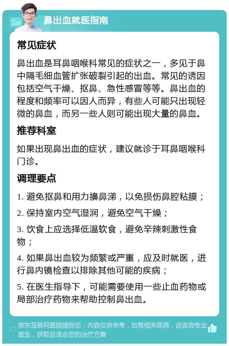 鼻出血就医指南 常见症状 鼻出血是耳鼻咽喉科常见的症状之一，多见于鼻中隔毛细血管扩张破裂引起的出血。常见的诱因包括空气干燥、抠鼻、急性感冒等等。鼻出血的程度和频率可以因人而异，有些人可能只出现轻微的鼻血，而另一些人则可能出现大量的鼻血。 推荐科室 如果出现鼻出血的症状，建议就诊于耳鼻咽喉科门诊。 调理要点 1. 避免抠鼻和用力擤鼻涕，以免损伤鼻腔粘膜； 2. 保持室内空气湿润，避免空气干燥； 3. 饮食上应选择低温软食，避免辛辣刺激性食物； 4. 如果鼻出血较为频繁或严重，应及时就医，进行鼻内镜检查以排除其他可能的疾病； 5. 在医生指导下，可能需要使用一些止血药物或局部治疗药物来帮助控制鼻出血。