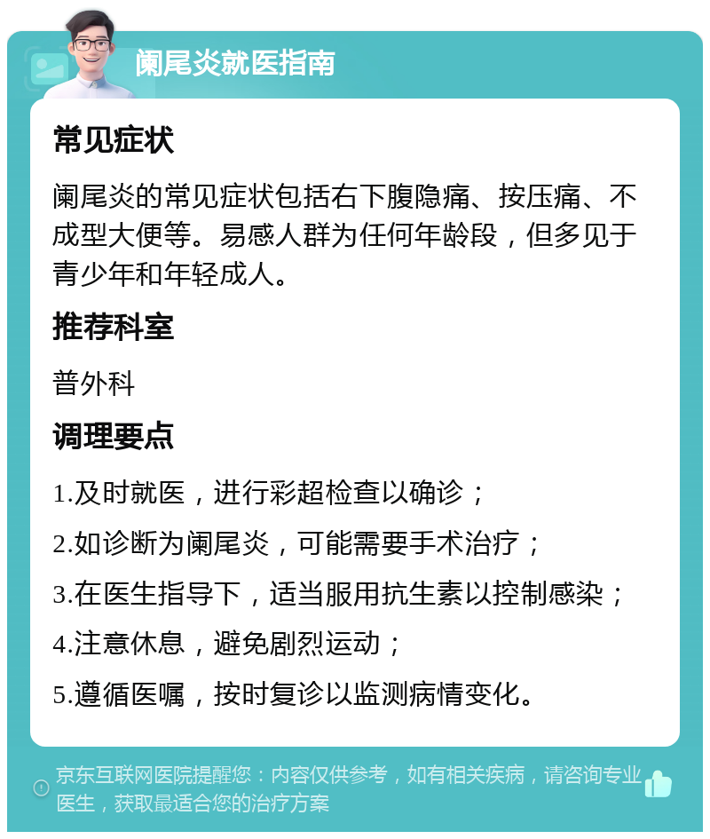 阑尾炎就医指南 常见症状 阑尾炎的常见症状包括右下腹隐痛、按压痛、不成型大便等。易感人群为任何年龄段，但多见于青少年和年轻成人。 推荐科室 普外科 调理要点 1.及时就医，进行彩超检查以确诊； 2.如诊断为阑尾炎，可能需要手术治疗； 3.在医生指导下，适当服用抗生素以控制感染； 4.注意休息，避免剧烈运动； 5.遵循医嘱，按时复诊以监测病情变化。