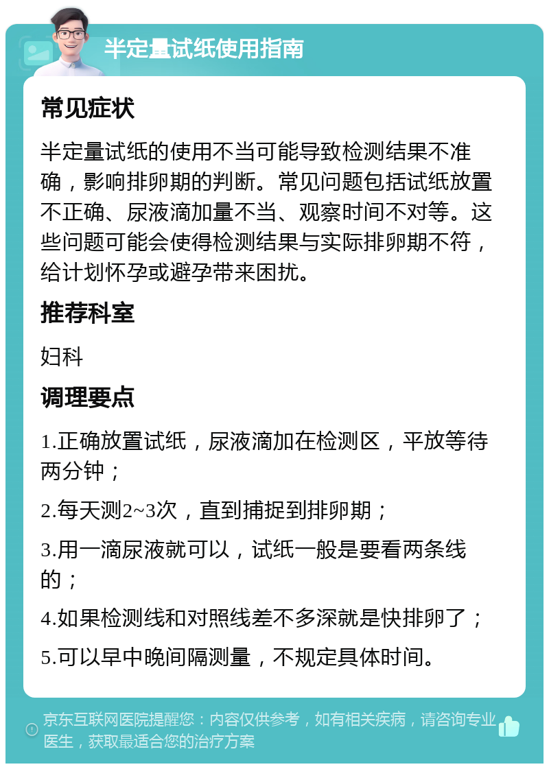 半定量试纸使用指南 常见症状 半定量试纸的使用不当可能导致检测结果不准确，影响排卵期的判断。常见问题包括试纸放置不正确、尿液滴加量不当、观察时间不对等。这些问题可能会使得检测结果与实际排卵期不符，给计划怀孕或避孕带来困扰。 推荐科室 妇科 调理要点 1.正确放置试纸，尿液滴加在检测区，平放等待两分钟； 2.每天测2~3次，直到捕捉到排卵期； 3.用一滴尿液就可以，试纸一般是要看两条线的； 4.如果检测线和对照线差不多深就是快排卵了； 5.可以早中晚间隔测量，不规定具体时间。