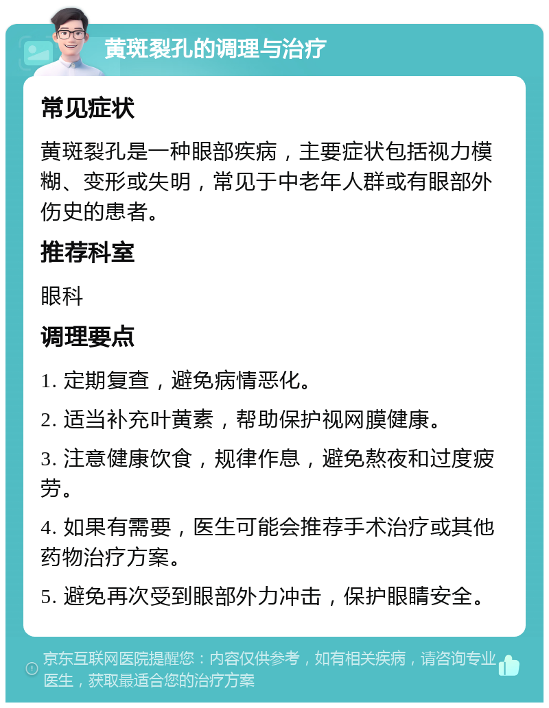 黄斑裂孔的调理与治疗 常见症状 黄斑裂孔是一种眼部疾病，主要症状包括视力模糊、变形或失明，常见于中老年人群或有眼部外伤史的患者。 推荐科室 眼科 调理要点 1. 定期复查，避免病情恶化。 2. 适当补充叶黄素，帮助保护视网膜健康。 3. 注意健康饮食，规律作息，避免熬夜和过度疲劳。 4. 如果有需要，医生可能会推荐手术治疗或其他药物治疗方案。 5. 避免再次受到眼部外力冲击，保护眼睛安全。