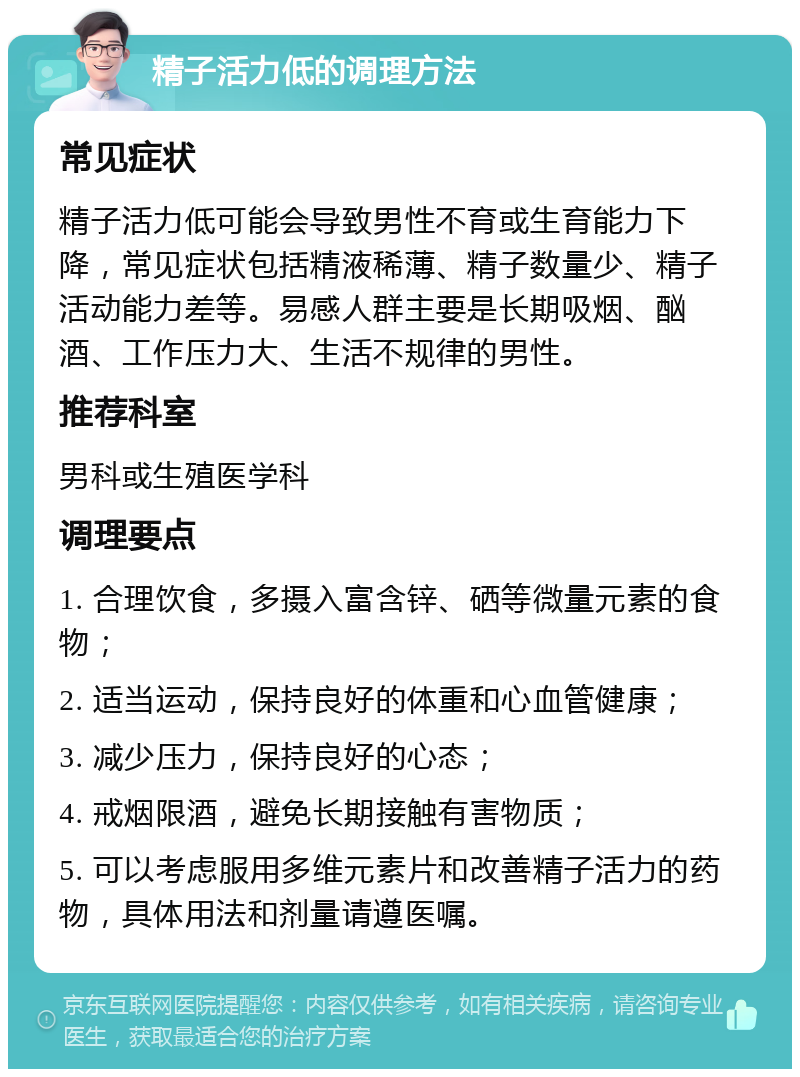 精子活力低的调理方法 常见症状 精子活力低可能会导致男性不育或生育能力下降，常见症状包括精液稀薄、精子数量少、精子活动能力差等。易感人群主要是长期吸烟、酗酒、工作压力大、生活不规律的男性。 推荐科室 男科或生殖医学科 调理要点 1. 合理饮食，多摄入富含锌、硒等微量元素的食物； 2. 适当运动，保持良好的体重和心血管健康； 3. 减少压力，保持良好的心态； 4. 戒烟限酒，避免长期接触有害物质； 5. 可以考虑服用多维元素片和改善精子活力的药物，具体用法和剂量请遵医嘱。