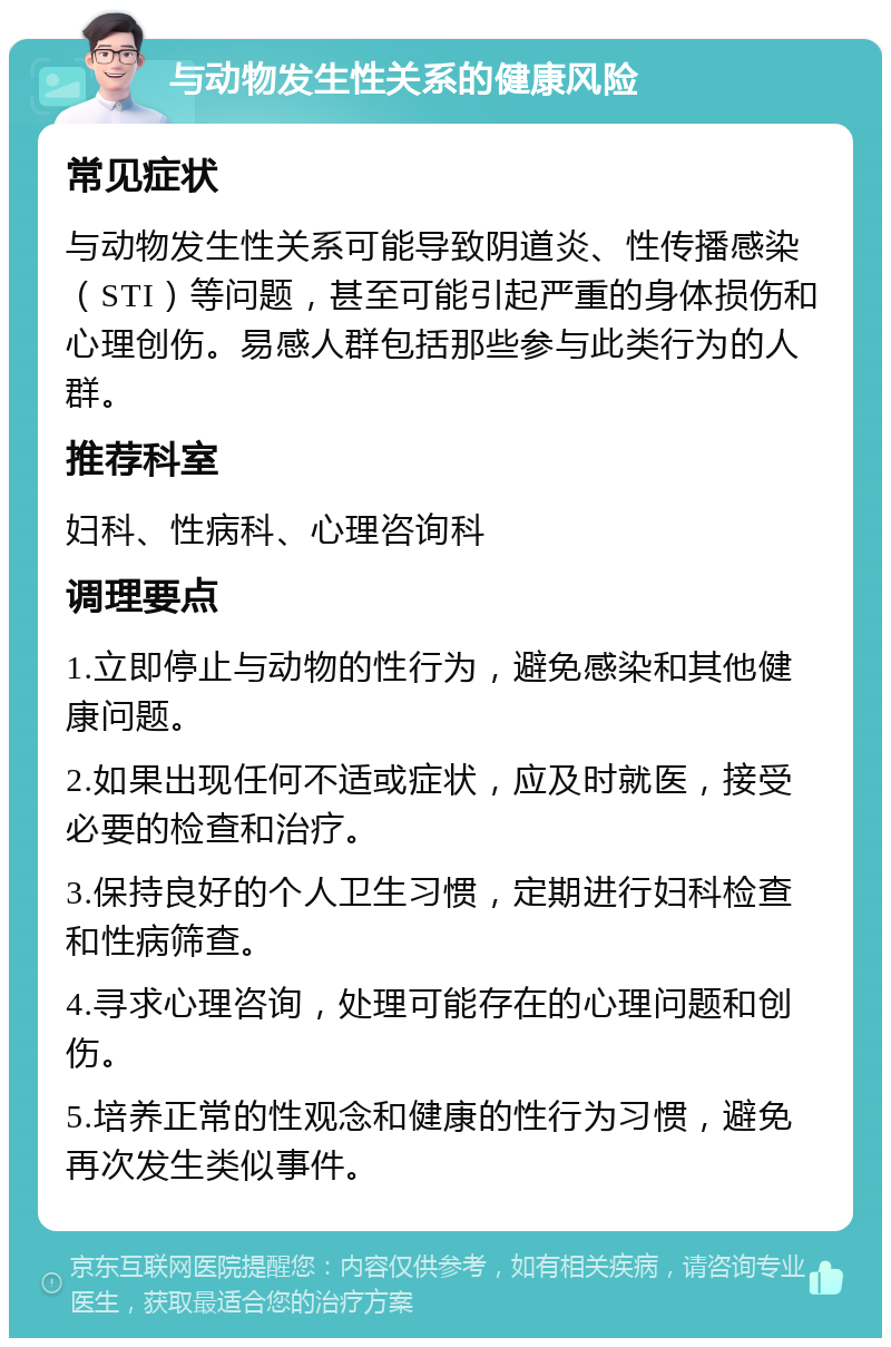 与动物发生性关系的健康风险 常见症状 与动物发生性关系可能导致阴道炎、性传播感染（STI）等问题，甚至可能引起严重的身体损伤和心理创伤。易感人群包括那些参与此类行为的人群。 推荐科室 妇科、性病科、心理咨询科 调理要点 1.立即停止与动物的性行为，避免感染和其他健康问题。 2.如果出现任何不适或症状，应及时就医，接受必要的检查和治疗。 3.保持良好的个人卫生习惯，定期进行妇科检查和性病筛查。 4.寻求心理咨询，处理可能存在的心理问题和创伤。 5.培养正常的性观念和健康的性行为习惯，避免再次发生类似事件。