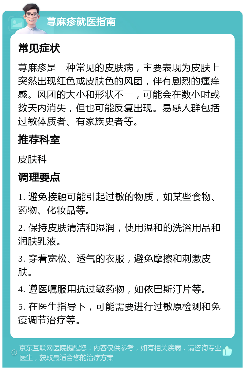 荨麻疹就医指南 常见症状 荨麻疹是一种常见的皮肤病，主要表现为皮肤上突然出现红色或皮肤色的风团，伴有剧烈的瘙痒感。风团的大小和形状不一，可能会在数小时或数天内消失，但也可能反复出现。易感人群包括过敏体质者、有家族史者等。 推荐科室 皮肤科 调理要点 1. 避免接触可能引起过敏的物质，如某些食物、药物、化妆品等。 2. 保持皮肤清洁和湿润，使用温和的洗浴用品和润肤乳液。 3. 穿着宽松、透气的衣服，避免摩擦和刺激皮肤。 4. 遵医嘱服用抗过敏药物，如依巴斯汀片等。 5. 在医生指导下，可能需要进行过敏原检测和免疫调节治疗等。