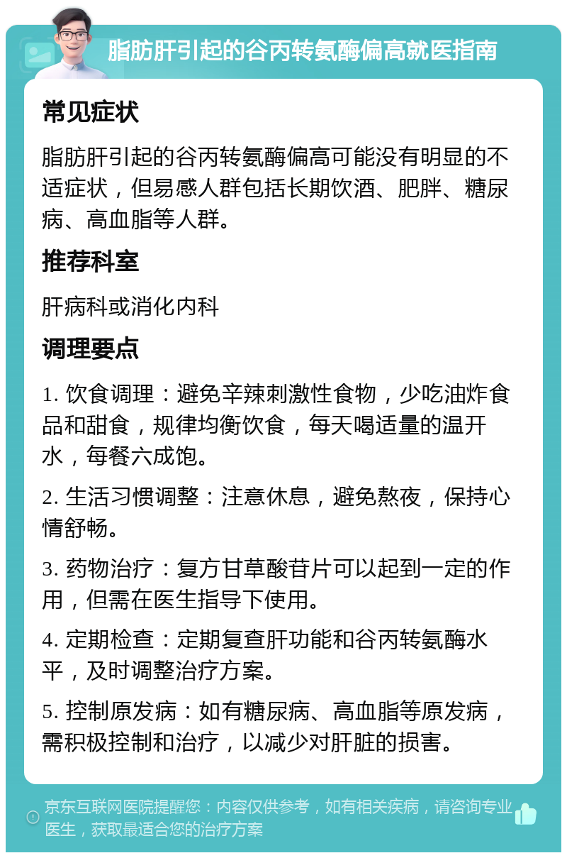 脂肪肝引起的谷丙转氨酶偏高就医指南 常见症状 脂肪肝引起的谷丙转氨酶偏高可能没有明显的不适症状，但易感人群包括长期饮酒、肥胖、糖尿病、高血脂等人群。 推荐科室 肝病科或消化内科 调理要点 1. 饮食调理：避免辛辣刺激性食物，少吃油炸食品和甜食，规律均衡饮食，每天喝适量的温开水，每餐六成饱。 2. 生活习惯调整：注意休息，避免熬夜，保持心情舒畅。 3. 药物治疗：复方甘草酸苷片可以起到一定的作用，但需在医生指导下使用。 4. 定期检查：定期复查肝功能和谷丙转氨酶水平，及时调整治疗方案。 5. 控制原发病：如有糖尿病、高血脂等原发病，需积极控制和治疗，以减少对肝脏的损害。