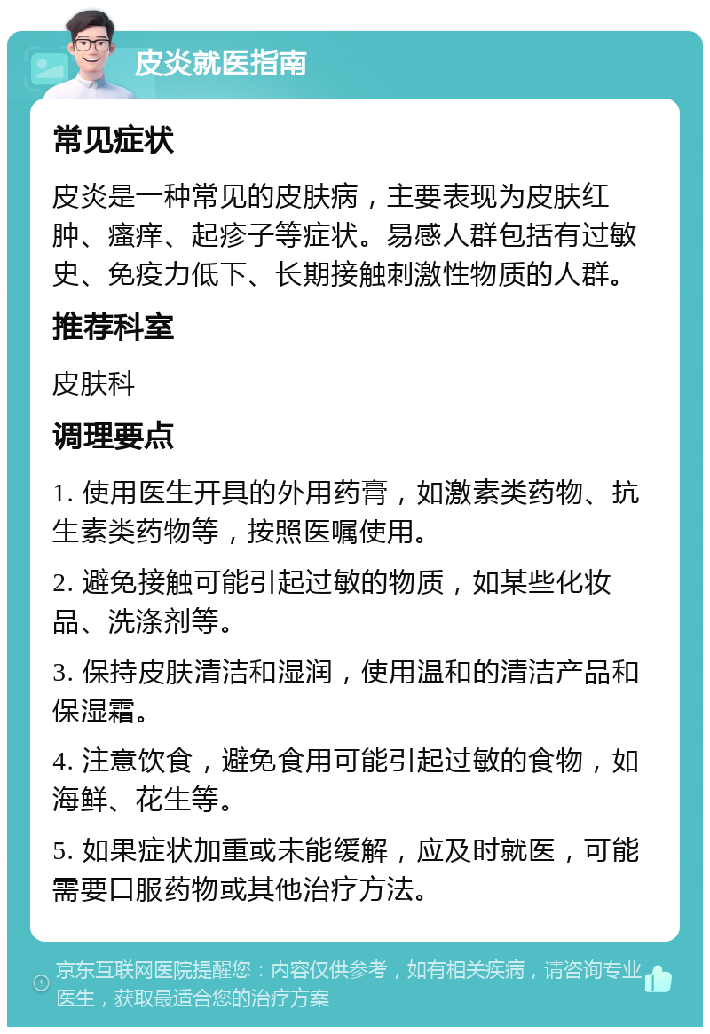 皮炎就医指南 常见症状 皮炎是一种常见的皮肤病，主要表现为皮肤红肿、瘙痒、起疹子等症状。易感人群包括有过敏史、免疫力低下、长期接触刺激性物质的人群。 推荐科室 皮肤科 调理要点 1. 使用医生开具的外用药膏，如激素类药物、抗生素类药物等，按照医嘱使用。 2. 避免接触可能引起过敏的物质，如某些化妆品、洗涤剂等。 3. 保持皮肤清洁和湿润，使用温和的清洁产品和保湿霜。 4. 注意饮食，避免食用可能引起过敏的食物，如海鲜、花生等。 5. 如果症状加重或未能缓解，应及时就医，可能需要口服药物或其他治疗方法。