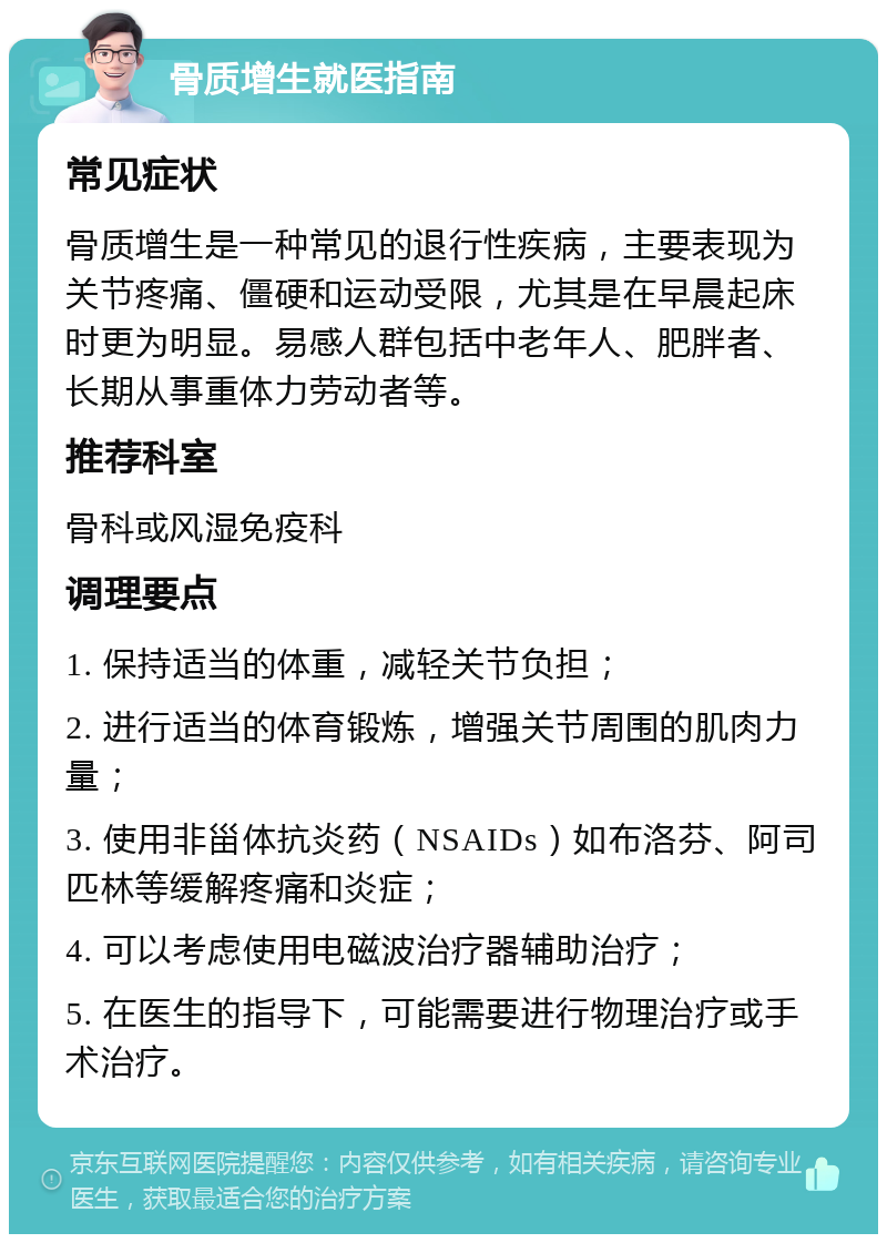 骨质增生就医指南 常见症状 骨质增生是一种常见的退行性疾病，主要表现为关节疼痛、僵硬和运动受限，尤其是在早晨起床时更为明显。易感人群包括中老年人、肥胖者、长期从事重体力劳动者等。 推荐科室 骨科或风湿免疫科 调理要点 1. 保持适当的体重，减轻关节负担； 2. 进行适当的体育锻炼，增强关节周围的肌肉力量； 3. 使用非甾体抗炎药（NSAIDs）如布洛芬、阿司匹林等缓解疼痛和炎症； 4. 可以考虑使用电磁波治疗器辅助治疗； 5. 在医生的指导下，可能需要进行物理治疗或手术治疗。