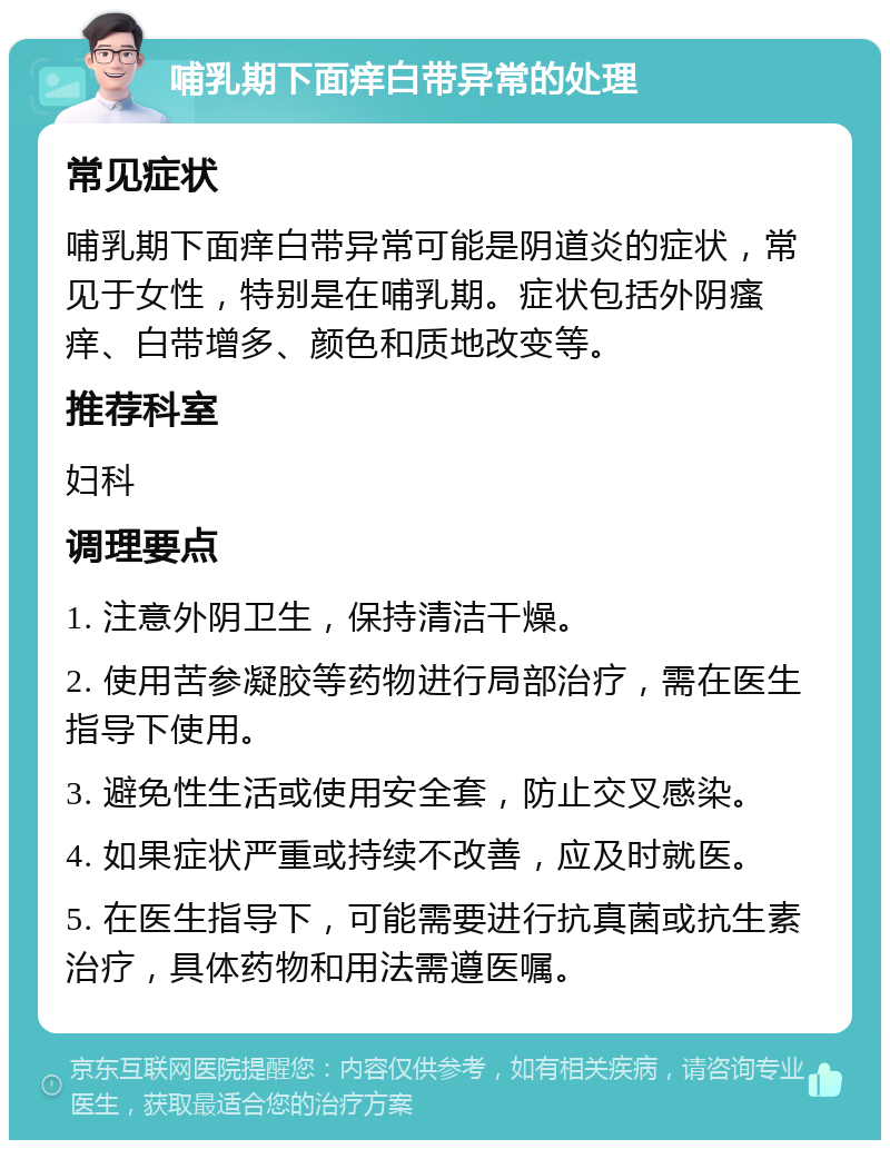 哺乳期下面痒白带异常的处理 常见症状 哺乳期下面痒白带异常可能是阴道炎的症状，常见于女性，特别是在哺乳期。症状包括外阴瘙痒、白带增多、颜色和质地改变等。 推荐科室 妇科 调理要点 1. 注意外阴卫生，保持清洁干燥。 2. 使用苦参凝胶等药物进行局部治疗，需在医生指导下使用。 3. 避免性生活或使用安全套，防止交叉感染。 4. 如果症状严重或持续不改善，应及时就医。 5. 在医生指导下，可能需要进行抗真菌或抗生素治疗，具体药物和用法需遵医嘱。