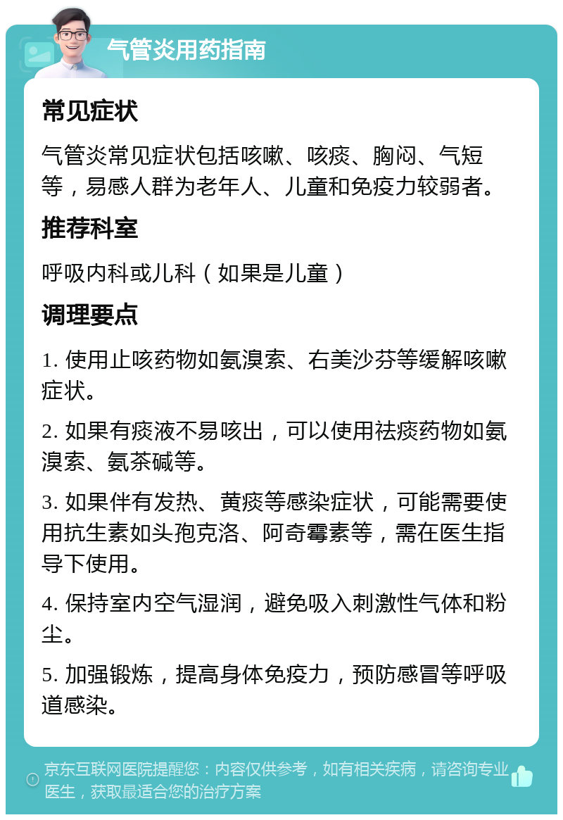 气管炎用药指南 常见症状 气管炎常见症状包括咳嗽、咳痰、胸闷、气短等，易感人群为老年人、儿童和免疫力较弱者。 推荐科室 呼吸内科或儿科（如果是儿童） 调理要点 1. 使用止咳药物如氨溴索、右美沙芬等缓解咳嗽症状。 2. 如果有痰液不易咳出，可以使用祛痰药物如氨溴索、氨茶碱等。 3. 如果伴有发热、黄痰等感染症状，可能需要使用抗生素如头孢克洛、阿奇霉素等，需在医生指导下使用。 4. 保持室内空气湿润，避免吸入刺激性气体和粉尘。 5. 加强锻炼，提高身体免疫力，预防感冒等呼吸道感染。