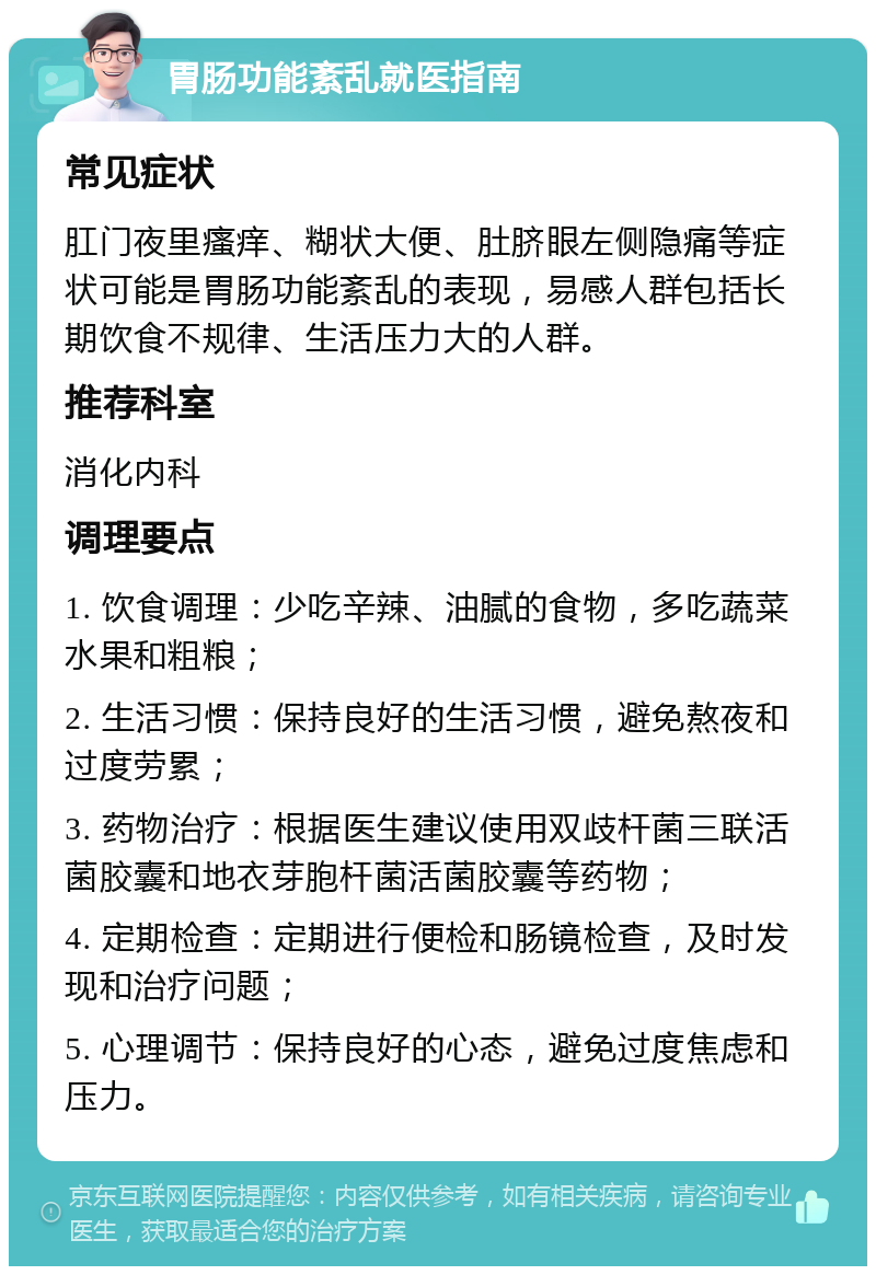 胃肠功能紊乱就医指南 常见症状 肛门夜里瘙痒、糊状大便、肚脐眼左侧隐痛等症状可能是胃肠功能紊乱的表现，易感人群包括长期饮食不规律、生活压力大的人群。 推荐科室 消化内科 调理要点 1. 饮食调理：少吃辛辣、油腻的食物，多吃蔬菜水果和粗粮； 2. 生活习惯：保持良好的生活习惯，避免熬夜和过度劳累； 3. 药物治疗：根据医生建议使用双歧杆菌三联活菌胶囊和地衣芽胞杆菌活菌胶囊等药物； 4. 定期检查：定期进行便检和肠镜检查，及时发现和治疗问题； 5. 心理调节：保持良好的心态，避免过度焦虑和压力。