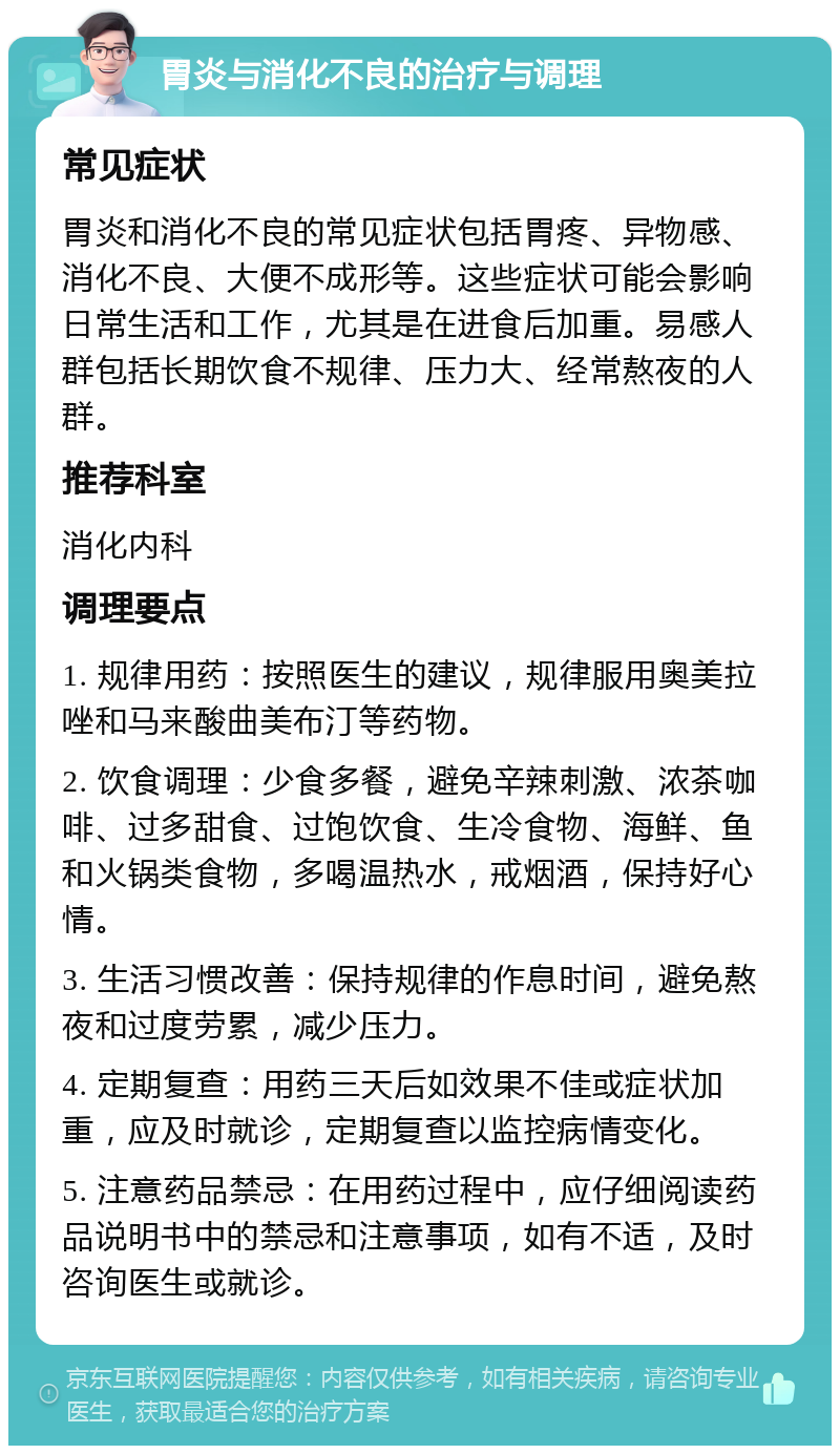 胃炎与消化不良的治疗与调理 常见症状 胃炎和消化不良的常见症状包括胃疼、异物感、消化不良、大便不成形等。这些症状可能会影响日常生活和工作，尤其是在进食后加重。易感人群包括长期饮食不规律、压力大、经常熬夜的人群。 推荐科室 消化内科 调理要点 1. 规律用药：按照医生的建议，规律服用奥美拉唑和马来酸曲美布汀等药物。 2. 饮食调理：少食多餐，避免辛辣刺激、浓茶咖啡、过多甜食、过饱饮食、生冷食物、海鲜、鱼和火锅类食物，多喝温热水，戒烟酒，保持好心情。 3. 生活习惯改善：保持规律的作息时间，避免熬夜和过度劳累，减少压力。 4. 定期复查：用药三天后如效果不佳或症状加重，应及时就诊，定期复查以监控病情变化。 5. 注意药品禁忌：在用药过程中，应仔细阅读药品说明书中的禁忌和注意事项，如有不适，及时咨询医生或就诊。