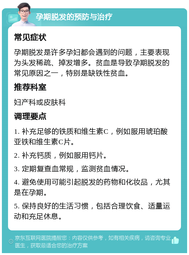 孕期脱发的预防与治疗 常见症状 孕期脱发是许多孕妇都会遇到的问题，主要表现为头发稀疏、掉发增多。贫血是导致孕期脱发的常见原因之一，特别是缺铁性贫血。 推荐科室 妇产科或皮肤科 调理要点 1. 补充足够的铁质和维生素C，例如服用琥珀酸亚铁和维生素C片。 2. 补充钙质，例如服用钙片。 3. 定期复查血常规，监测贫血情况。 4. 避免使用可能引起脱发的药物和化妆品，尤其是在孕期。 5. 保持良好的生活习惯，包括合理饮食、适量运动和充足休息。