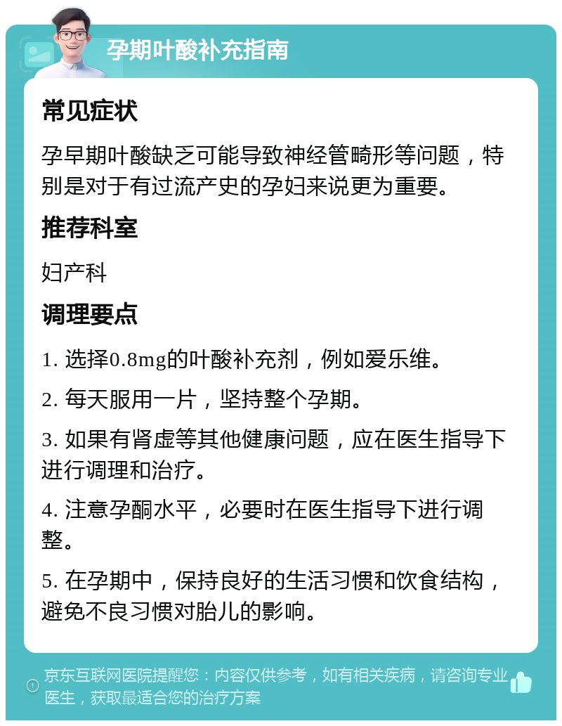 孕期叶酸补充指南 常见症状 孕早期叶酸缺乏可能导致神经管畸形等问题，特别是对于有过流产史的孕妇来说更为重要。 推荐科室 妇产科 调理要点 1. 选择0.8mg的叶酸补充剂，例如爱乐维。 2. 每天服用一片，坚持整个孕期。 3. 如果有肾虚等其他健康问题，应在医生指导下进行调理和治疗。 4. 注意孕酮水平，必要时在医生指导下进行调整。 5. 在孕期中，保持良好的生活习惯和饮食结构，避免不良习惯对胎儿的影响。