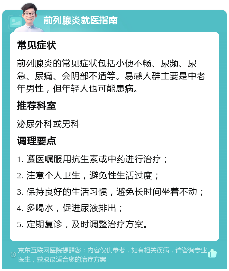 前列腺炎就医指南 常见症状 前列腺炎的常见症状包括小便不畅、尿频、尿急、尿痛、会阴部不适等。易感人群主要是中老年男性，但年轻人也可能患病。 推荐科室 泌尿外科或男科 调理要点 1. 遵医嘱服用抗生素或中药进行治疗； 2. 注意个人卫生，避免性生活过度； 3. 保持良好的生活习惯，避免长时间坐着不动； 4. 多喝水，促进尿液排出； 5. 定期复诊，及时调整治疗方案。