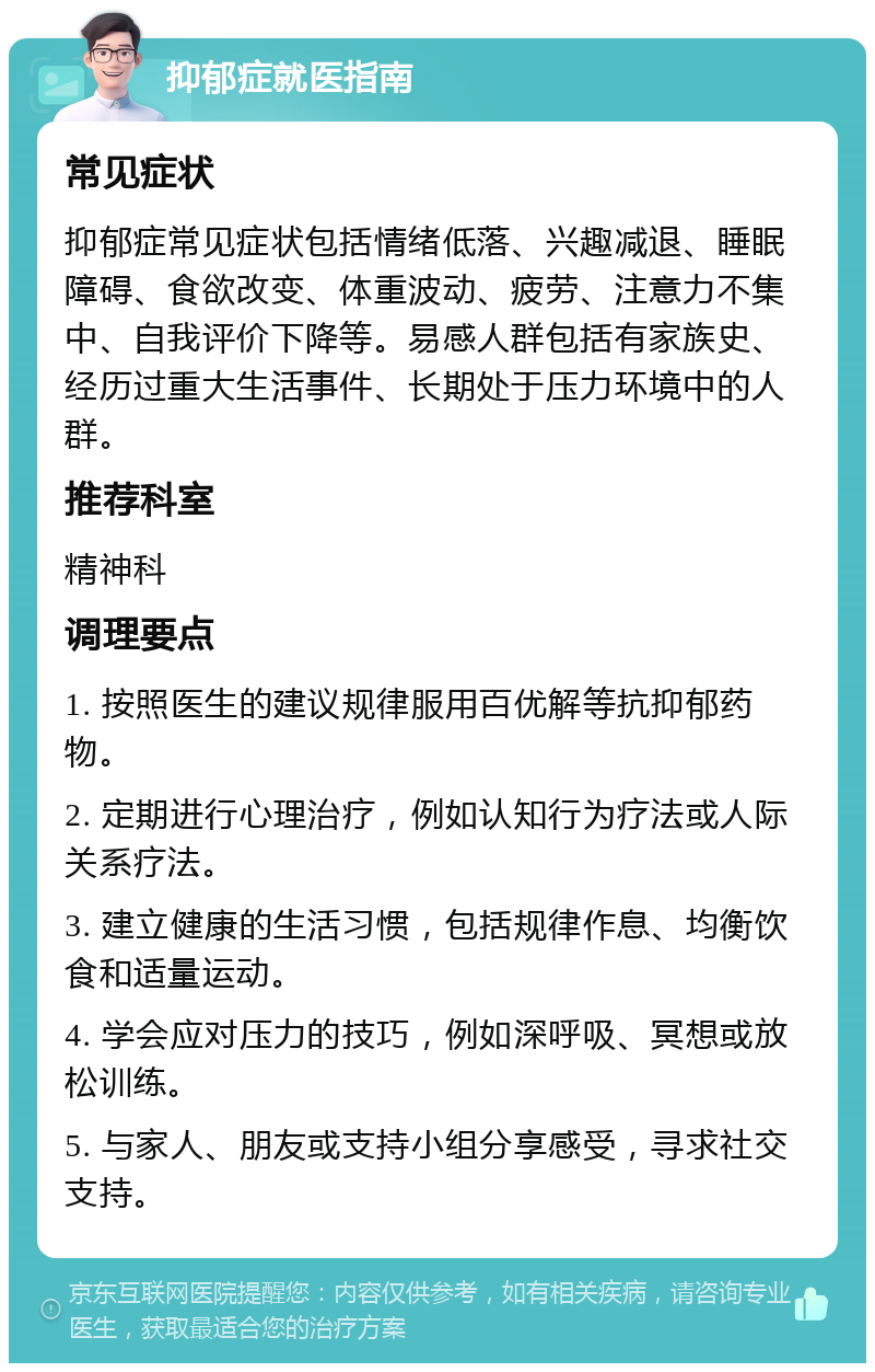 抑郁症就医指南 常见症状 抑郁症常见症状包括情绪低落、兴趣减退、睡眠障碍、食欲改变、体重波动、疲劳、注意力不集中、自我评价下降等。易感人群包括有家族史、经历过重大生活事件、长期处于压力环境中的人群。 推荐科室 精神科 调理要点 1. 按照医生的建议规律服用百优解等抗抑郁药物。 2. 定期进行心理治疗，例如认知行为疗法或人际关系疗法。 3. 建立健康的生活习惯，包括规律作息、均衡饮食和适量运动。 4. 学会应对压力的技巧，例如深呼吸、冥想或放松训练。 5. 与家人、朋友或支持小组分享感受，寻求社交支持。