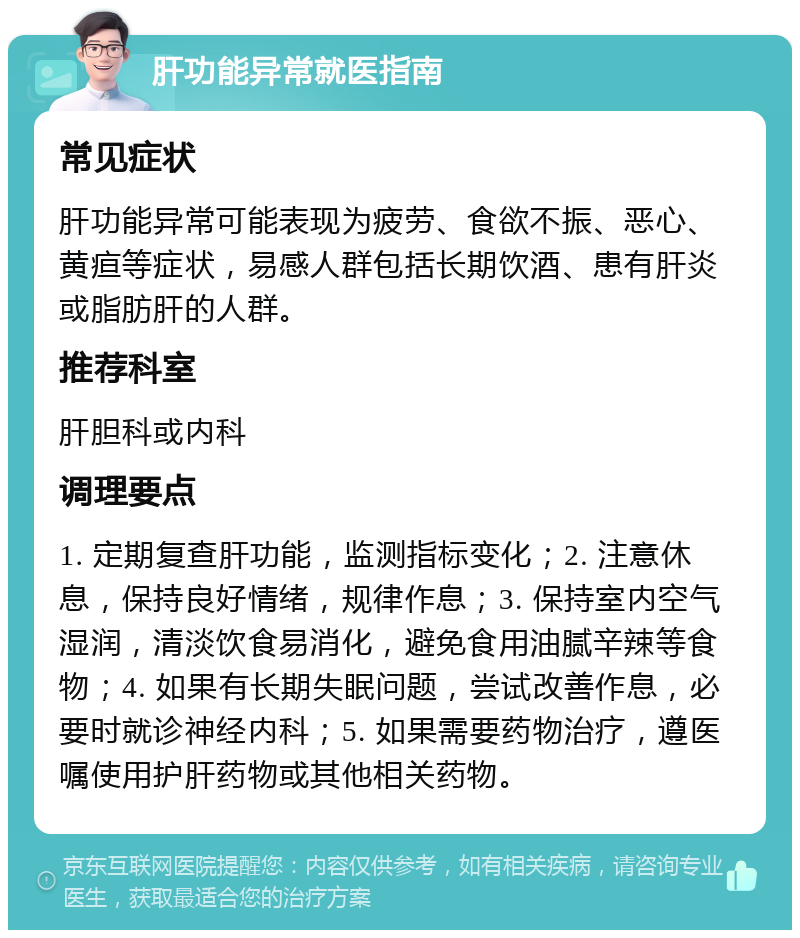 肝功能异常就医指南 常见症状 肝功能异常可能表现为疲劳、食欲不振、恶心、黄疸等症状，易感人群包括长期饮酒、患有肝炎或脂肪肝的人群。 推荐科室 肝胆科或内科 调理要点 1. 定期复查肝功能，监测指标变化；2. 注意休息，保持良好情绪，规律作息；3. 保持室内空气湿润，清淡饮食易消化，避免食用油腻辛辣等食物；4. 如果有长期失眠问题，尝试改善作息，必要时就诊神经内科；5. 如果需要药物治疗，遵医嘱使用护肝药物或其他相关药物。