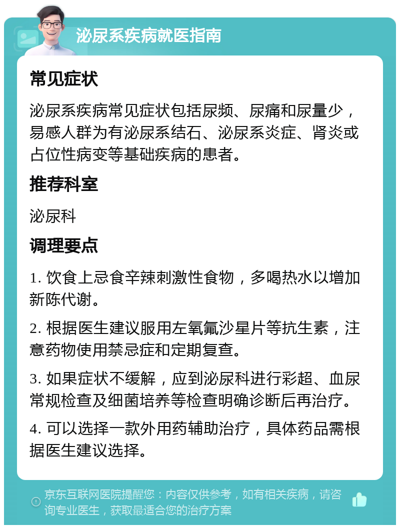 泌尿系疾病就医指南 常见症状 泌尿系疾病常见症状包括尿频、尿痛和尿量少，易感人群为有泌尿系结石、泌尿系炎症、肾炎或占位性病变等基础疾病的患者。 推荐科室 泌尿科 调理要点 1. 饮食上忌食辛辣刺激性食物，多喝热水以增加新陈代谢。 2. 根据医生建议服用左氧氟沙星片等抗生素，注意药物使用禁忌症和定期复查。 3. 如果症状不缓解，应到泌尿科进行彩超、血尿常规检查及细菌培养等检查明确诊断后再治疗。 4. 可以选择一款外用药辅助治疗，具体药品需根据医生建议选择。