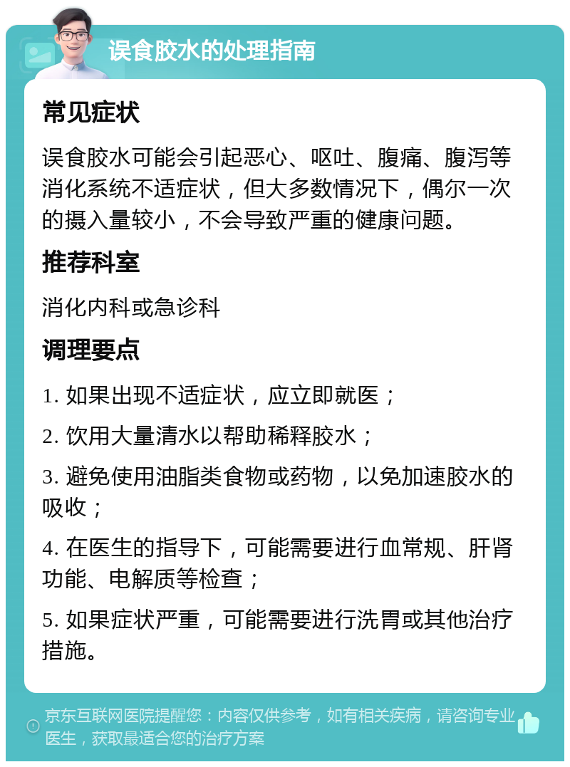 误食胶水的处理指南 常见症状 误食胶水可能会引起恶心、呕吐、腹痛、腹泻等消化系统不适症状，但大多数情况下，偶尔一次的摄入量较小，不会导致严重的健康问题。 推荐科室 消化内科或急诊科 调理要点 1. 如果出现不适症状，应立即就医； 2. 饮用大量清水以帮助稀释胶水； 3. 避免使用油脂类食物或药物，以免加速胶水的吸收； 4. 在医生的指导下，可能需要进行血常规、肝肾功能、电解质等检查； 5. 如果症状严重，可能需要进行洗胃或其他治疗措施。