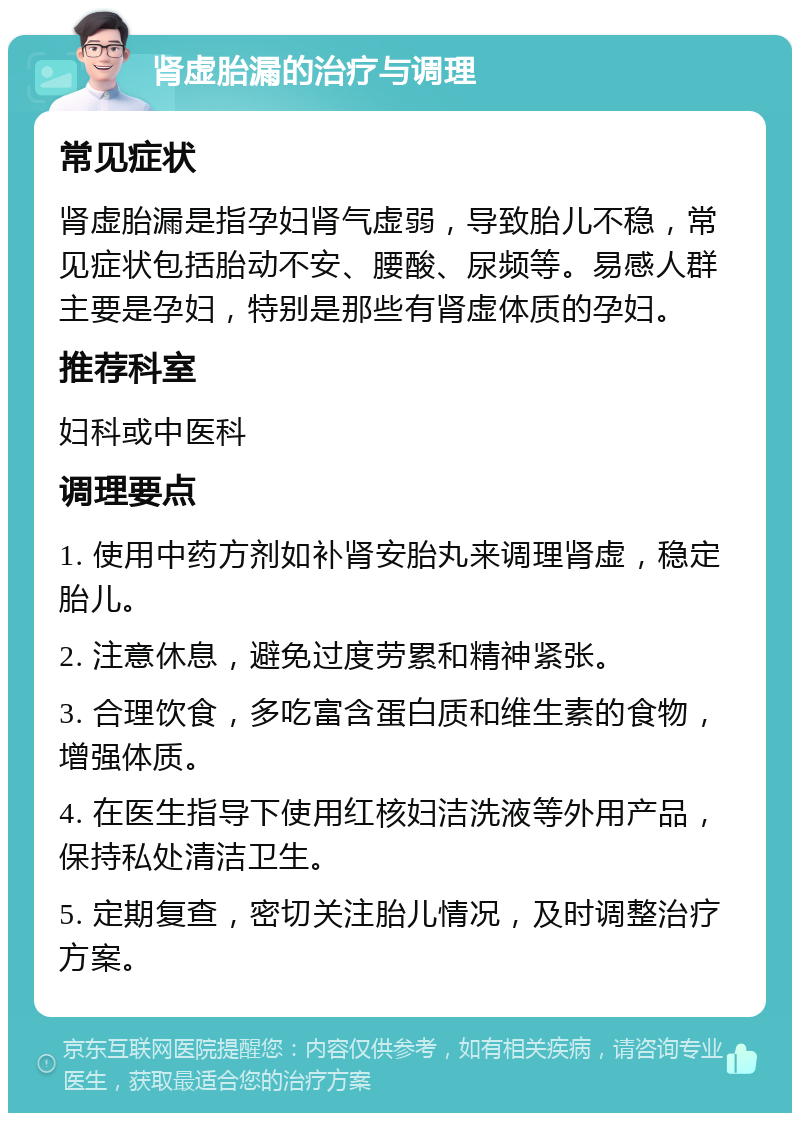 肾虚胎漏的治疗与调理 常见症状 肾虚胎漏是指孕妇肾气虚弱，导致胎儿不稳，常见症状包括胎动不安、腰酸、尿频等。易感人群主要是孕妇，特别是那些有肾虚体质的孕妇。 推荐科室 妇科或中医科 调理要点 1. 使用中药方剂如补肾安胎丸来调理肾虚，稳定胎儿。 2. 注意休息，避免过度劳累和精神紧张。 3. 合理饮食，多吃富含蛋白质和维生素的食物，增强体质。 4. 在医生指导下使用红核妇洁洗液等外用产品，保持私处清洁卫生。 5. 定期复查，密切关注胎儿情况，及时调整治疗方案。