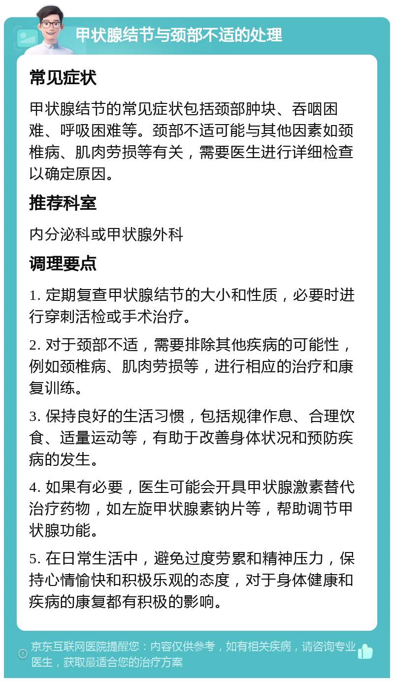 甲状腺结节与颈部不适的处理 常见症状 甲状腺结节的常见症状包括颈部肿块、吞咽困难、呼吸困难等。颈部不适可能与其他因素如颈椎病、肌肉劳损等有关，需要医生进行详细检查以确定原因。 推荐科室 内分泌科或甲状腺外科 调理要点 1. 定期复查甲状腺结节的大小和性质，必要时进行穿刺活检或手术治疗。 2. 对于颈部不适，需要排除其他疾病的可能性，例如颈椎病、肌肉劳损等，进行相应的治疗和康复训练。 3. 保持良好的生活习惯，包括规律作息、合理饮食、适量运动等，有助于改善身体状况和预防疾病的发生。 4. 如果有必要，医生可能会开具甲状腺激素替代治疗药物，如左旋甲状腺素钠片等，帮助调节甲状腺功能。 5. 在日常生活中，避免过度劳累和精神压力，保持心情愉快和积极乐观的态度，对于身体健康和疾病的康复都有积极的影响。