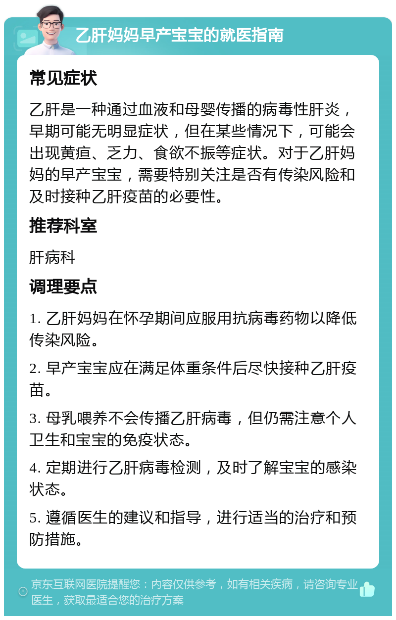 乙肝妈妈早产宝宝的就医指南 常见症状 乙肝是一种通过血液和母婴传播的病毒性肝炎，早期可能无明显症状，但在某些情况下，可能会出现黄疸、乏力、食欲不振等症状。对于乙肝妈妈的早产宝宝，需要特别关注是否有传染风险和及时接种乙肝疫苗的必要性。 推荐科室 肝病科 调理要点 1. 乙肝妈妈在怀孕期间应服用抗病毒药物以降低传染风险。 2. 早产宝宝应在满足体重条件后尽快接种乙肝疫苗。 3. 母乳喂养不会传播乙肝病毒，但仍需注意个人卫生和宝宝的免疫状态。 4. 定期进行乙肝病毒检测，及时了解宝宝的感染状态。 5. 遵循医生的建议和指导，进行适当的治疗和预防措施。