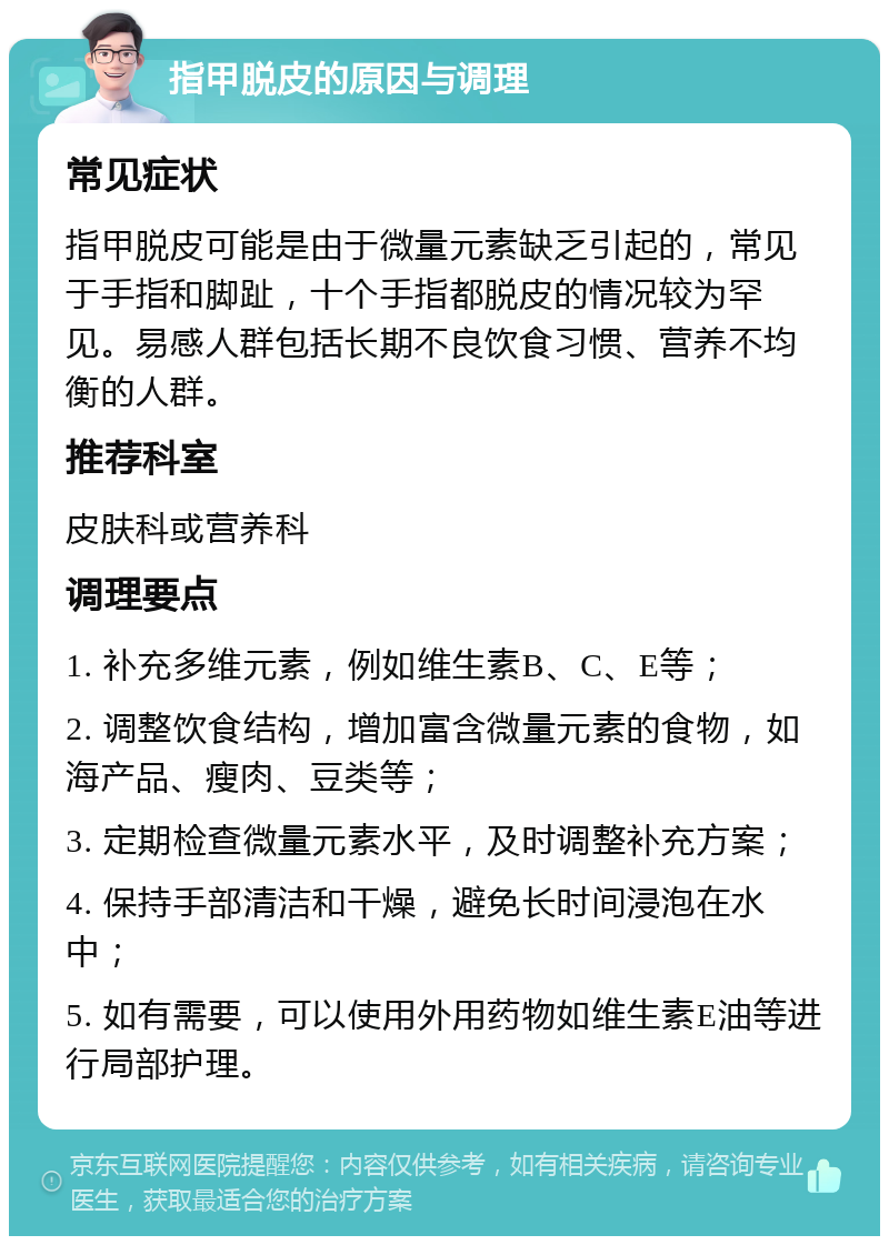 指甲脱皮的原因与调理 常见症状 指甲脱皮可能是由于微量元素缺乏引起的，常见于手指和脚趾，十个手指都脱皮的情况较为罕见。易感人群包括长期不良饮食习惯、营养不均衡的人群。 推荐科室 皮肤科或营养科 调理要点 1. 补充多维元素，例如维生素B、C、E等； 2. 调整饮食结构，增加富含微量元素的食物，如海产品、瘦肉、豆类等； 3. 定期检查微量元素水平，及时调整补充方案； 4. 保持手部清洁和干燥，避免长时间浸泡在水中； 5. 如有需要，可以使用外用药物如维生素E油等进行局部护理。