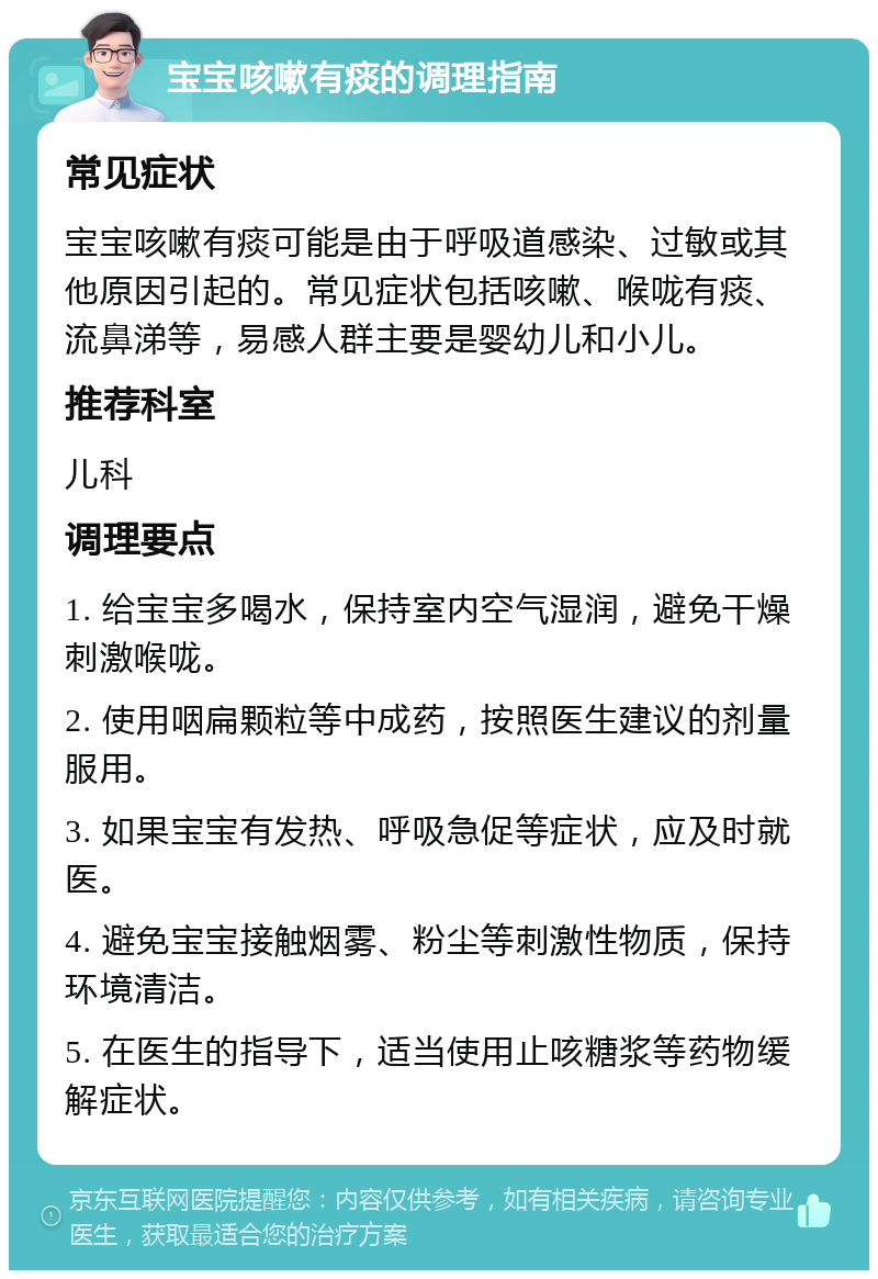 宝宝咳嗽有痰的调理指南 常见症状 宝宝咳嗽有痰可能是由于呼吸道感染、过敏或其他原因引起的。常见症状包括咳嗽、喉咙有痰、流鼻涕等，易感人群主要是婴幼儿和小儿。 推荐科室 儿科 调理要点 1. 给宝宝多喝水，保持室内空气湿润，避免干燥刺激喉咙。 2. 使用咽扁颗粒等中成药，按照医生建议的剂量服用。 3. 如果宝宝有发热、呼吸急促等症状，应及时就医。 4. 避免宝宝接触烟雾、粉尘等刺激性物质，保持环境清洁。 5. 在医生的指导下，适当使用止咳糖浆等药物缓解症状。