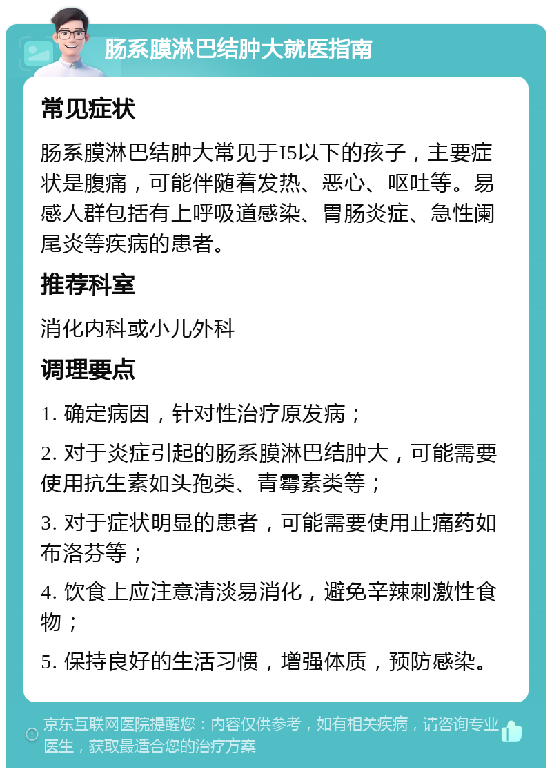 肠系膜淋巴结肿大就医指南 常见症状 肠系膜淋巴结肿大常见于I5以下的孩子，主要症状是腹痛，可能伴随着发热、恶心、呕吐等。易感人群包括有上呼吸道感染、胃肠炎症、急性阑尾炎等疾病的患者。 推荐科室 消化内科或小儿外科 调理要点 1. 确定病因，针对性治疗原发病； 2. 对于炎症引起的肠系膜淋巴结肿大，可能需要使用抗生素如头孢类、青霉素类等； 3. 对于症状明显的患者，可能需要使用止痛药如布洛芬等； 4. 饮食上应注意清淡易消化，避免辛辣刺激性食物； 5. 保持良好的生活习惯，增强体质，预防感染。