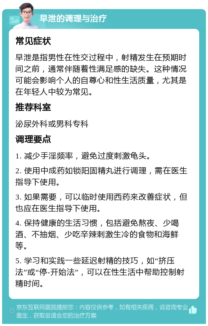 早泄的调理与治疗 常见症状 早泄是指男性在性交过程中，射精发生在预期时间之前，通常伴随着性满足感的缺失。这种情况可能会影响个人的自尊心和性生活质量，尤其是在年轻人中较为常见。 推荐科室 泌尿外科或男科专科 调理要点 1. 减少手淫频率，避免过度刺激龟头。 2. 使用中成药如锁阳固精丸进行调理，需在医生指导下使用。 3. 如果需要，可以临时使用西药来改善症状，但也应在医生指导下使用。 4. 保持健康的生活习惯，包括避免熬夜、少喝酒、不抽烟、少吃辛辣刺激生冷的食物和海鲜等。 5. 学习和实践一些延迟射精的技巧，如“挤压法”或“停-开始法”，可以在性生活中帮助控制射精时间。