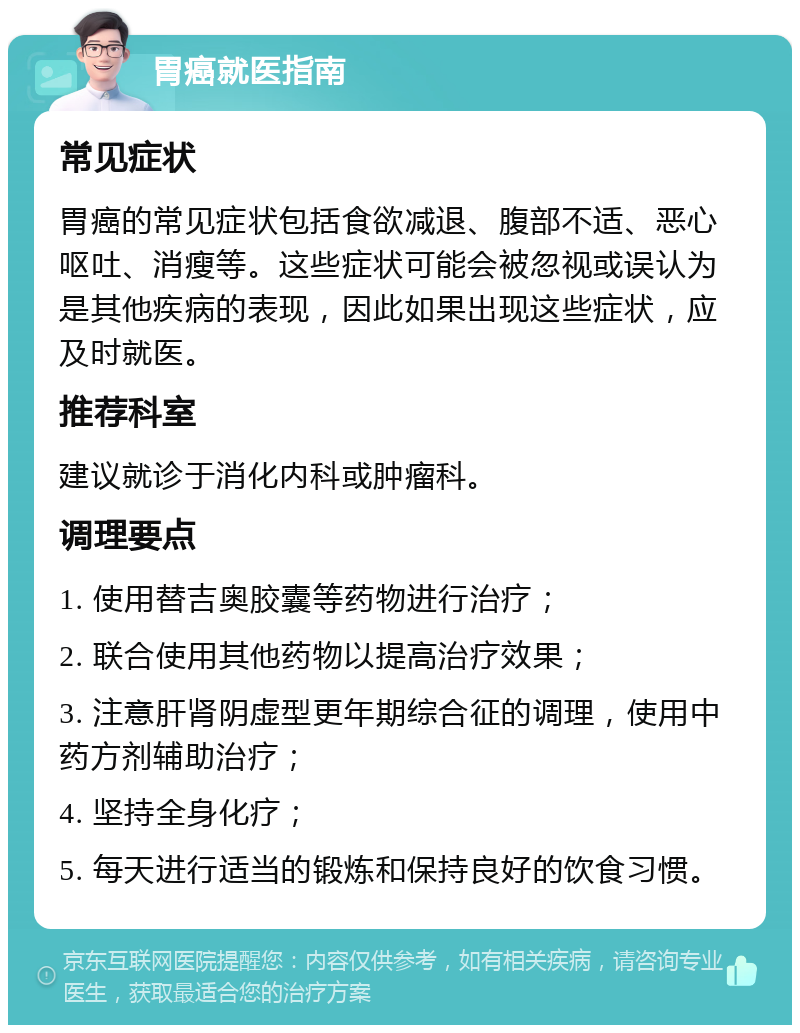 胃癌就医指南 常见症状 胃癌的常见症状包括食欲减退、腹部不适、恶心呕吐、消瘦等。这些症状可能会被忽视或误认为是其他疾病的表现，因此如果出现这些症状，应及时就医。 推荐科室 建议就诊于消化内科或肿瘤科。 调理要点 1. 使用替吉奥胶囊等药物进行治疗； 2. 联合使用其他药物以提高治疗效果； 3. 注意肝肾阴虚型更年期综合征的调理，使用中药方剂辅助治疗； 4. 坚持全身化疗； 5. 每天进行适当的锻炼和保持良好的饮食习惯。