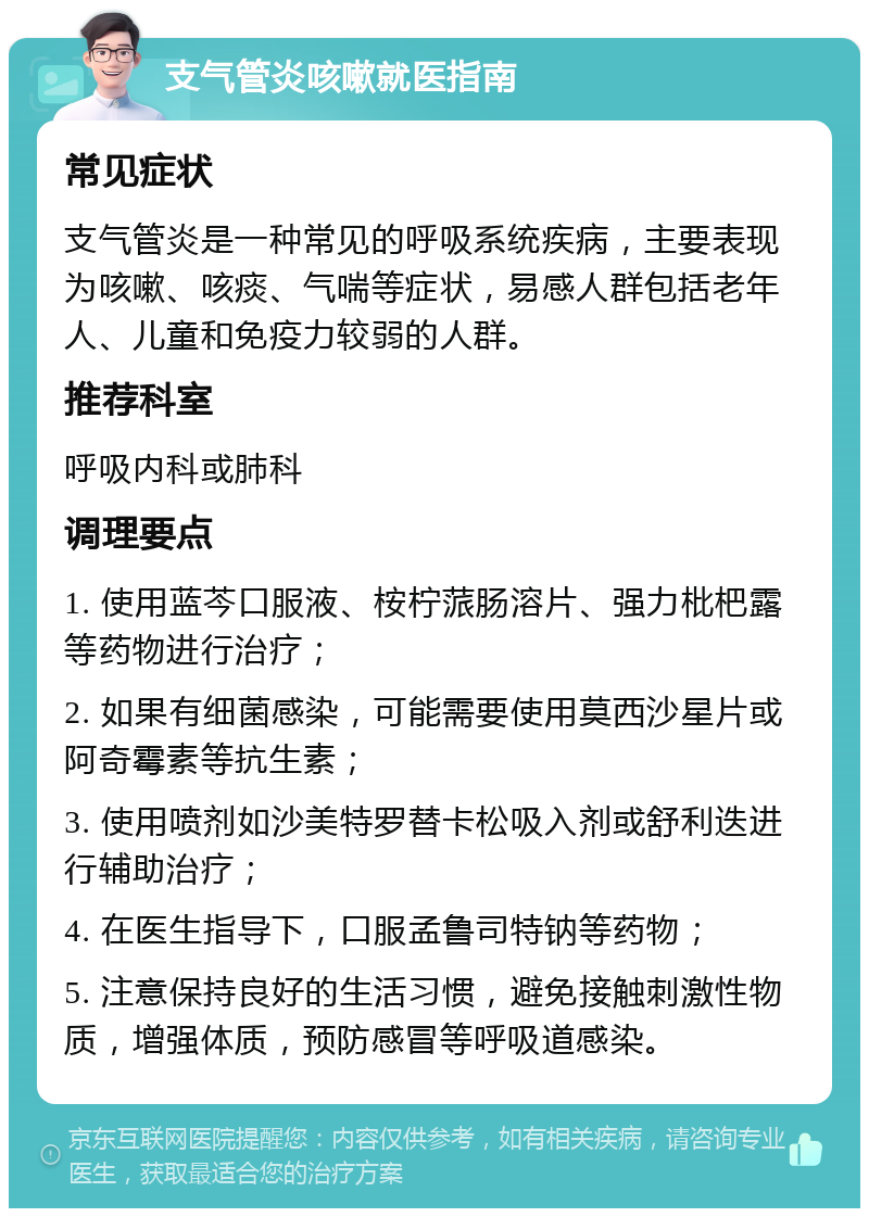 支气管炎咳嗽就医指南 常见症状 支气管炎是一种常见的呼吸系统疾病，主要表现为咳嗽、咳痰、气喘等症状，易感人群包括老年人、儿童和免疫力较弱的人群。 推荐科室 呼吸内科或肺科 调理要点 1. 使用蓝芩口服液、桉柠蒎肠溶片、强力枇杷露等药物进行治疗； 2. 如果有细菌感染，可能需要使用莫西沙星片或阿奇霉素等抗生素； 3. 使用喷剂如沙美特罗替卡松吸入剂或舒利迭进行辅助治疗； 4. 在医生指导下，口服孟鲁司特钠等药物； 5. 注意保持良好的生活习惯，避免接触刺激性物质，增强体质，预防感冒等呼吸道感染。