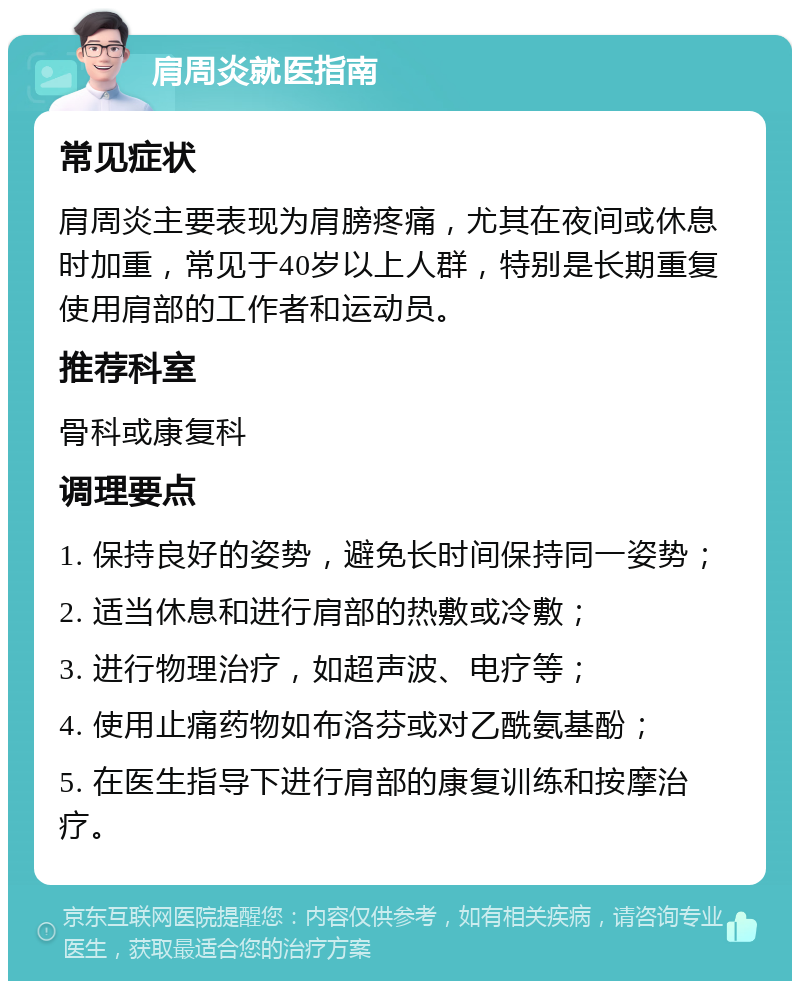 肩周炎就医指南 常见症状 肩周炎主要表现为肩膀疼痛，尤其在夜间或休息时加重，常见于40岁以上人群，特别是长期重复使用肩部的工作者和运动员。 推荐科室 骨科或康复科 调理要点 1. 保持良好的姿势，避免长时间保持同一姿势； 2. 适当休息和进行肩部的热敷或冷敷； 3. 进行物理治疗，如超声波、电疗等； 4. 使用止痛药物如布洛芬或对乙酰氨基酚； 5. 在医生指导下进行肩部的康复训练和按摩治疗。