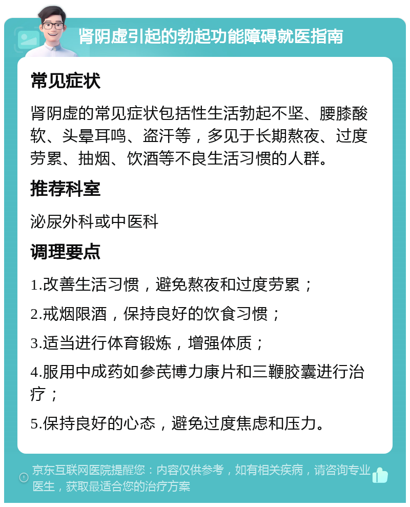 肾阴虚引起的勃起功能障碍就医指南 常见症状 肾阴虚的常见症状包括性生活勃起不坚、腰膝酸软、头晕耳鸣、盗汗等，多见于长期熬夜、过度劳累、抽烟、饮酒等不良生活习惯的人群。 推荐科室 泌尿外科或中医科 调理要点 1.改善生活习惯，避免熬夜和过度劳累； 2.戒烟限酒，保持良好的饮食习惯； 3.适当进行体育锻炼，增强体质； 4.服用中成药如参芪博力康片和三鞭胶囊进行治疗； 5.保持良好的心态，避免过度焦虑和压力。