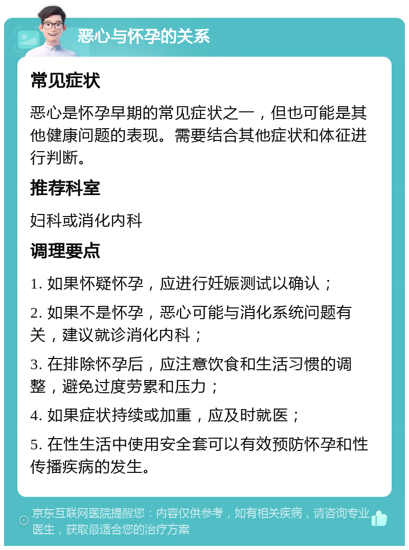 恶心与怀孕的关系 常见症状 恶心是怀孕早期的常见症状之一，但也可能是其他健康问题的表现。需要结合其他症状和体征进行判断。 推荐科室 妇科或消化内科 调理要点 1. 如果怀疑怀孕，应进行妊娠测试以确认； 2. 如果不是怀孕，恶心可能与消化系统问题有关，建议就诊消化内科； 3. 在排除怀孕后，应注意饮食和生活习惯的调整，避免过度劳累和压力； 4. 如果症状持续或加重，应及时就医； 5. 在性生活中使用安全套可以有效预防怀孕和性传播疾病的发生。