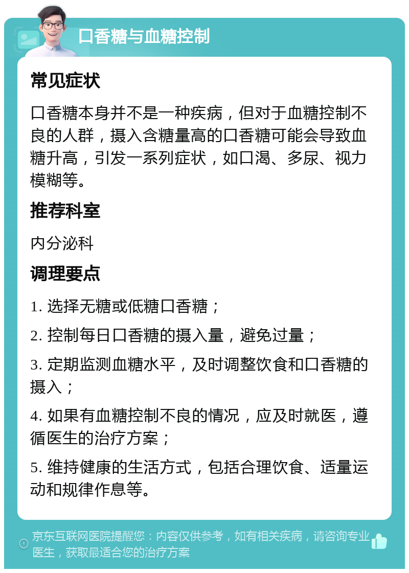 口香糖与血糖控制 常见症状 口香糖本身并不是一种疾病，但对于血糖控制不良的人群，摄入含糖量高的口香糖可能会导致血糖升高，引发一系列症状，如口渴、多尿、视力模糊等。 推荐科室 内分泌科 调理要点 1. 选择无糖或低糖口香糖； 2. 控制每日口香糖的摄入量，避免过量； 3. 定期监测血糖水平，及时调整饮食和口香糖的摄入； 4. 如果有血糖控制不良的情况，应及时就医，遵循医生的治疗方案； 5. 维持健康的生活方式，包括合理饮食、适量运动和规律作息等。