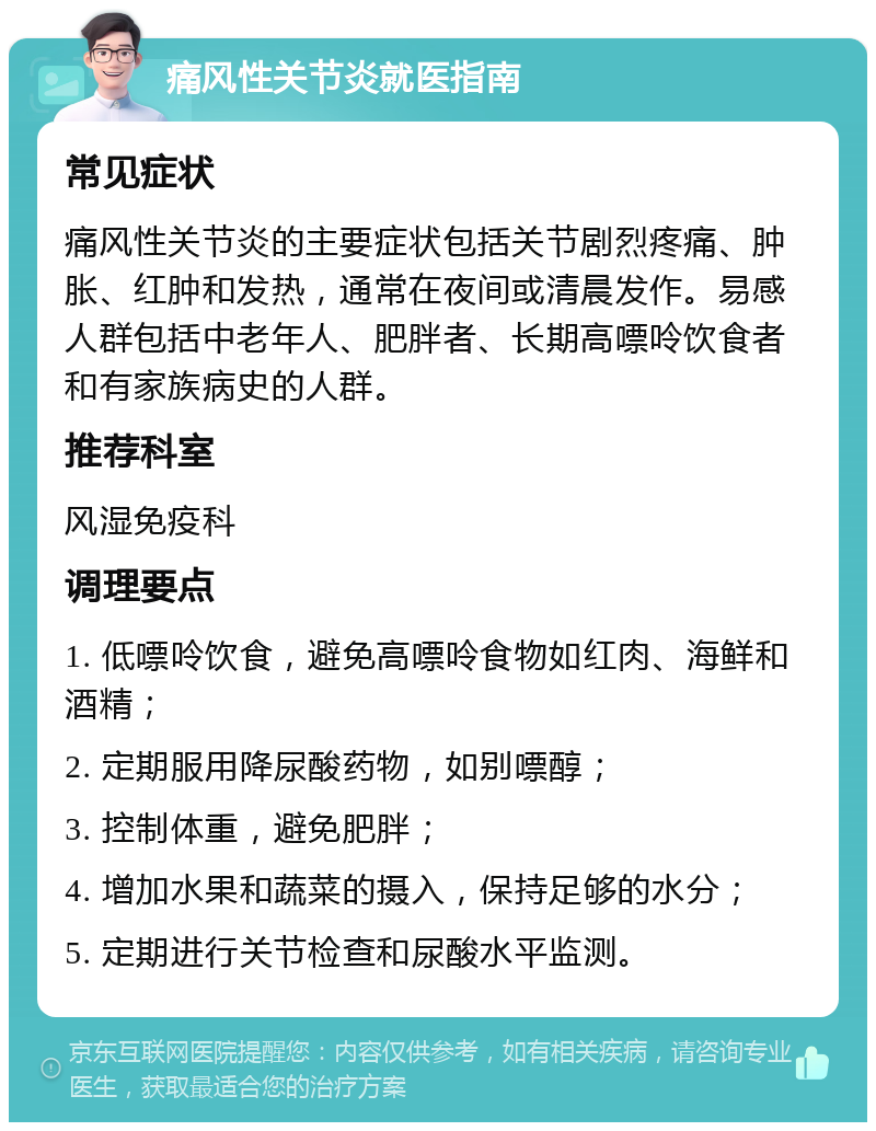 痛风性关节炎就医指南 常见症状 痛风性关节炎的主要症状包括关节剧烈疼痛、肿胀、红肿和发热，通常在夜间或清晨发作。易感人群包括中老年人、肥胖者、长期高嘌呤饮食者和有家族病史的人群。 推荐科室 风湿免疫科 调理要点 1. 低嘌呤饮食，避免高嘌呤食物如红肉、海鲜和酒精； 2. 定期服用降尿酸药物，如别嘌醇； 3. 控制体重，避免肥胖； 4. 增加水果和蔬菜的摄入，保持足够的水分； 5. 定期进行关节检查和尿酸水平监测。