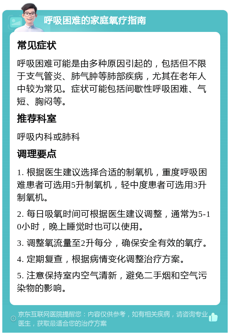 呼吸困难的家庭氧疗指南 常见症状 呼吸困难可能是由多种原因引起的，包括但不限于支气管炎、肺气肿等肺部疾病，尤其在老年人中较为常见。症状可能包括间歇性呼吸困难、气短、胸闷等。 推荐科室 呼吸内科或肺科 调理要点 1. 根据医生建议选择合适的制氧机，重度呼吸困难患者可选用5升制氧机，轻中度患者可选用3升制氧机。 2. 每日吸氧时间可根据医生建议调整，通常为5-10小时，晚上睡觉时也可以使用。 3. 调整氧流量至2升每分，确保安全有效的氧疗。 4. 定期复查，根据病情变化调整治疗方案。 5. 注意保持室内空气清新，避免二手烟和空气污染物的影响。